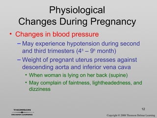 12
• Changes in blood pressure
– May experience hypotension during second
and third trimesters (4th
– 9th
month)
– Weight of pregnant uterus presses against
descending aorta and inferior vena cava
• When woman is lying on her back (supine)
• May complain of faintness, lightheadedness, and
dizziness
Physiological
Changes During Pregnancy
 
