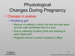 14
• Changes in posture
– Waddling gait
• Manner of walking in which the feet are wide apart
and the walk resembles that of a duck
• Due to softening of pelvic joints and relaxing of
pelvic ligaments
• Pregnant woman’s center of gravity is offset
Physiological
Changes During Pregnancy
 