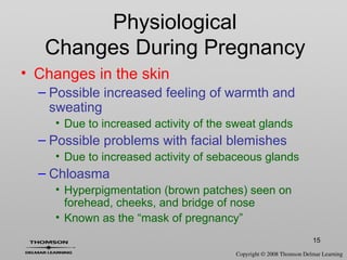 15
• Changes in the skin
– Possible increased feeling of warmth and
sweating
• Due to increased activity of the sweat glands
– Possible problems with facial blemishes
• Due to increased activity of sebaceous glands
– Chloasma
• Hyperpigmentation (brown patches) seen on
forehead, cheeks, and bridge of nose
• Known as the “mask of pregnancy”
Physiological
Changes During Pregnancy
 