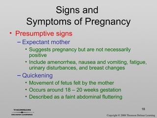 18
Signs and
Symptoms of Pregnancy
• Presumptive signs
– Expectant mother
• Suggests pregnancy but are not necessarily
positive
• Include amenorrhea, nausea and vomiting, fatigue,
urinary disturbances, and breast changes
– Quickening
• Movement of fetus felt by the mother
• Occurs around 18 – 20 weeks gestation
• Described as a faint abdominal fluttering
 