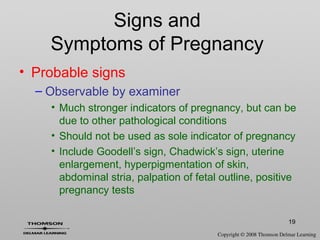 19
Signs and
Symptoms of Pregnancy
• Probable signs
– Observable by examiner
• Much stronger indicators of pregnancy, but can be
due to other pathological conditions
• Should not be used as sole indicator of pregnancy
• Include Goodell’s sign, Chadwick’s sign, uterine
enlargement, hyperpigmentation of skin,
abdominal stria, palpation of fetal outline, positive
pregnancy tests
 