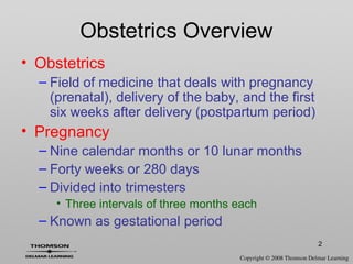 2
• Obstetrics
– Field of medicine that deals with pregnancy
(prenatal), delivery of the baby, and the first
six weeks after delivery (postpartum period)
• Pregnancy
– Nine calendar months or 10 lunar months
– Forty weeks or 280 days
– Divided into trimesters
• Three intervals of three months each
– Known as gestational period
Obstetrics Overview
 