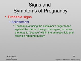 21
Signs and
Symptoms of Pregnancy
• Probable signs
– Ballottement
• Technique of using the examiner’s finger to tap
against the uterus, through the vagina, to cause
the fetus to “bounce” within the amniotic fluid and
feeling it rebound quickly
 