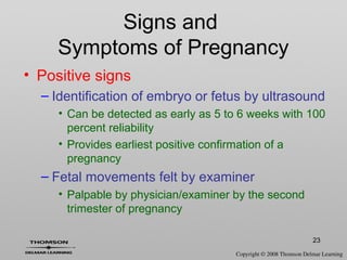23
Signs and
Symptoms of Pregnancy
• Positive signs
– Identification of embryo or fetus by ultrasound
• Can be detected as early as 5 to 6 weeks with 100
percent reliability
• Provides earliest positive confirmation of a
pregnancy
– Fetal movements felt by examiner
• Palpable by physician/examiner by the second
trimester of pregnancy
 
