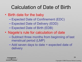 24
Calculation of Date of Birth
• Birth date for the baby
– Expected Date of Confinement (EDC)
– Expected Date of Delivery (EDD)
– Expected Date of Birth (EDB)
• Nagele’s rule for calculation of date
– Subtract three months from beginning of last
menstrual period (LMP)
– Add seven days to date = expected date of
delivery
 