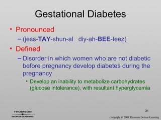 31
Gestational Diabetes
• Pronounced
– (jess-TAY-shun-al diy-ah-BEE-teez)
• Defined
– Disorder in which women who are not diabetic
before pregnancy develop diabetes during the
pregnancy
• Develop an inability to metabolize carbohydrates
(glucose intolerance), with resultant hyperglycemia
 