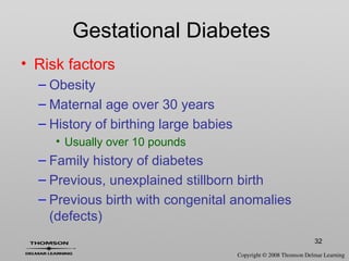 32
Gestational Diabetes
• Risk factors
– Obesity
– Maternal age over 30 years
– History of birthing large babies
• Usually over 10 pounds
– Family history of diabetes
– Previous, unexplained stillborn birth
– Previous birth with congenital anomalies
(defects)
 