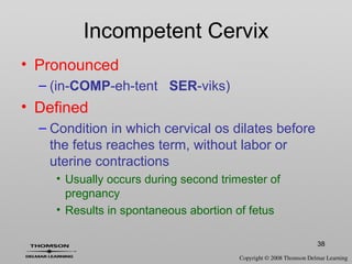 38
• Pronounced
– (in-COMP-eh-tent SER-viks)
• Defined
– Condition in which cervical os dilates before
the fetus reaches term, without labor or
uterine contractions
• Usually occurs during second trimester of
pregnancy
• Results in spontaneous abortion of fetus
Incompetent Cervix
 