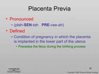 39
Placenta Previa
• Pronounced
– (plah-SEN-tah PRE-vee-ah)
• Defined
– Condition of pregnancy in which the placenta
is implanted in the lower part of the uterus
• Precedes the fetus during the birthing process
 