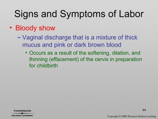 44
Signs and Symptoms of Labor
• Bloody show
– Vaginal discharge that is a mixture of thick
mucus and pink or dark brown blood
• Occurs as a result of the softening, dilation, and
thinning (effacement) of the cervix in preparation
for childbirth
 