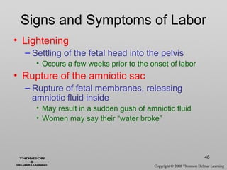 46
Signs and Symptoms of Labor
• Lightening
– Settling of the fetal head into the pelvis
• Occurs a few weeks prior to the onset of labor
• Rupture of the amniotic sac
– Rupture of fetal membranes, releasing
amniotic fluid inside
• May result in a sudden gush of amniotic fluid
• Women may say their “water broke”
 