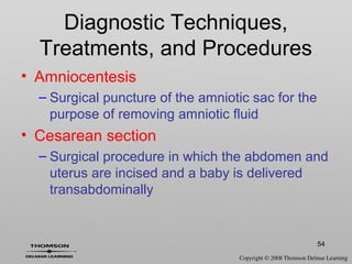 54
Diagnostic Techniques,
Treatments, and Procedures
• Amniocentesis
– Surgical puncture of the amniotic sac for the
purpose of removing amniotic fluid
• Cesarean section
– Surgical procedure in which the abdomen and
uterus are incised and a baby is delivered
transabdominally
 