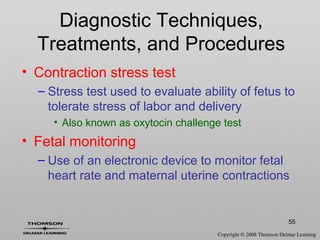 55
Diagnostic Techniques,
Treatments, and Procedures
• Contraction stress test
– Stress test used to evaluate ability of fetus to
tolerate stress of labor and delivery
• Also known as oxytocin challenge test
• Fetal monitoring
– Use of an electronic device to monitor fetal
heart rate and maternal uterine contractions
 