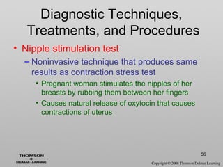 56
• Nipple stimulation test
– Noninvasive technique that produces same
results as contraction stress test
• Pregnant woman stimulates the nipples of her
breasts by rubbing them between her fingers
• Causes natural release of oxytocin that causes
contractions of uterus
Diagnostic Techniques,
Treatments, and Procedures
 