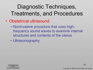 57
Diagnostic Techniques,
Treatments, and Procedures
• Obstetrical ultrasound
– Noninvasive procedure that uses high-
frequency sound waves to examine internal
structures and contents of the uterus
– Ultrasonography
 