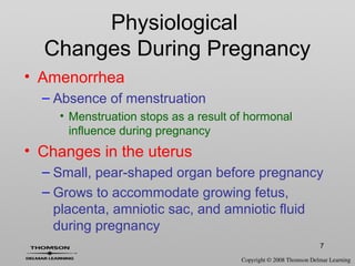 7
• Amenorrhea
– Absence of menstruation
• Menstruation stops as a result of hormonal
influence during pregnancy
• Changes in the uterus
– Small, pear-shaped organ before pregnancy
– Grows to accommodate growing fetus,
placenta, amniotic sac, and amniotic fluid
during pregnancy
Physiological
Changes During Pregnancy
 