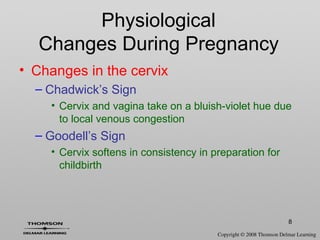 8
• Changes in the cervix
– Chadwick’s Sign
• Cervix and vagina take on a bluish-violet hue due
to local venous congestion
– Goodell’s Sign
• Cervix softens in consistency in preparation for
childbirth
Physiological
Changes During Pregnancy
 