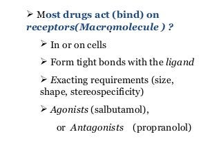 .
 Most drugs act (bind) on
receptors(Macromolecule ) ?
 In or on cells
 Form tight bonds with the ligand
 Exacting requirements (size,
shape, stereospecificity)
 Agonists (salbutamol),
or Antagonists (propranolol)
 