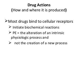 Drug Actions
(How and where it is produced)
Most drugs bind to cellular receptors
 Initiate biochemical reactions
 PE = the alteration of an intrinsic
physiologic process and
 not the creation of a new process
 