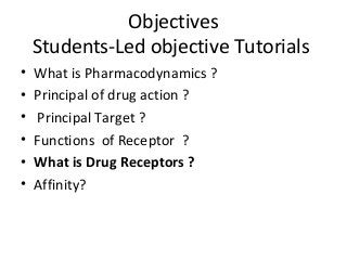 Objectives
Students-Led objective Tutorials
• What is Pharmacodynamics ?
• Principal of drug action ?
• Principal Target ?
• Functions of Receptor ?
• What is Drug Receptors ?
• Affinity?
 
