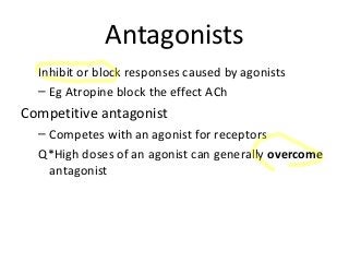 Antagonists
Inhibit or block responses caused by agonists
– Eg Atropine block the effect ACh
Competitive antagonist
– Competes with an agonist for receptors
Q*High doses of an agonist can generally overcome
antagonist
 