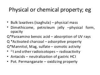 Physical or chemical property; eg
• Bulk laxatives (isaghula) – physical mass
• Dimethicome, petroleum jelly –physical form,
opacity
Q*Paraamino benoic acid – absorption of UV rays
Q *Activated charcoal – adsorptive property
Q*Mannitol, Mag, sulfate – osmotic activity
• 131
I and other radioisotopes – radioactivity
• Antacids – neutralization of gastric HCI
• Pot. Permanganate – oxidizing property
 