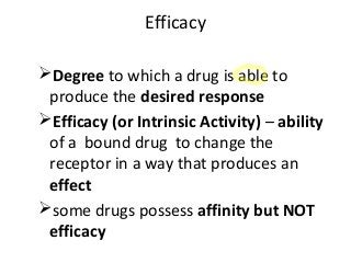 Efficacy
Degree to which a drug is able to
produce the desired response
Efficacy (or Intrinsic Activity) – ability
of a bound drug to change the
receptor in a way that produces an
effect
some drugs possess affinity but NOT
efficacy
 