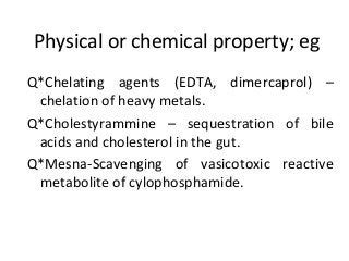 Physical or chemical property; eg
Q*Chelating agents (EDTA, dimercaprol) –
chelation of heavy metals.
Q*Cholestyrammine – sequestration of bile
acids and cholesterol in the gut.
Q*Mesna-Scavenging of vasicotoxic reactive
metabolite of cylophosphamide.
 