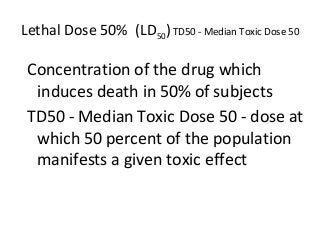 Lethal Dose 50% (LD50)TD50 - Median Toxic Dose 50
Concentration of the drug which
induces death in 50% of subjects
TD50 - Median Toxic Dose 50 - dose at
which 50 percent of the population
manifests a given toxic effect
 