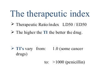 The therapeutic index
 Therapeutic Ratio/index LD50 / ED50
 The higher the TI the better the drug.
 TI’s vary from: 1.0 (some cancer
drugs)
to: >1000 (penicillin)
 
