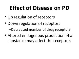 Effect of Disease on PD
• Up regulation of receptors
• Down regulation of receptors
–Decreased number of drug receptors
• Altered endogenous production of a
substance may affect the receptors
 