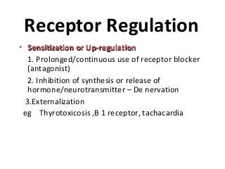 Receptor Regulation
• Sensitization or Up-regulationSensitization or Up-regulation
1. Prolonged/continuous use of receptor blocker
(antagonist)
2. Inhibition of synthesis or release of
hormone/neurotransmitter – De nervation
3.Externalization
eg Thyrotoxicosis ,B 1 receptor, tachacardia
 