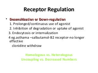 Receptor Regulation
• Desensitization or Down-regulationDesensitization or Down-regulation
1. Prolonged/continuous use of agonist
2. Inhibition of degradation or uptake of agonist
3. Endocytosis or internalization
4 eg.asthama –salbutamol-B2 receptor-no longer
effective
clonidine withdraw
Homologous vs. Heterologous
Uncoupling vs. Decreased Numbers
 