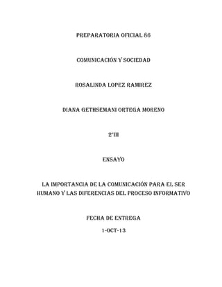 PREPARATORIA OFICIAL 86

COMUNICACIÓN Y SOCIEDAD

ROSALINDA LOPEZ RAMIREZ

DIANA GETHSEMANI ORTEGA MORENO

2°III

ENSAYO

LA IMPORTANCIA DE LA COMUNICACIÓN PARA EL SER
HUMANO Y LAS DIFERENCIAS DEL PROCESO INFORMATIVO

FECHA DE ENTREGA
1-OCT-13

 