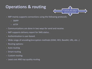 Operations & routingiMP mainly supports connections using the following protocols:SMPPHTTPCommunications are done in two ways for send and receive.IMP supports delivery report for SMS status.Authentication is user-based.Wide range of encoding/encryption methods (GSM, HEX, Base64, URL, etc…)Routing options: Auto routingSmart routingCustom routingLeast cost AND top quality routingIn and out, iMP makes it easy to communicate