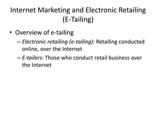 Internet Marketing and Electronic Retailing
(E-Tailing)
• Overview of e-tailing
– Electronic retailing (e-tailing): Retailing conducted
online, over the Internet
– E-tailers: Those who conduct retail business over
the Internet

 