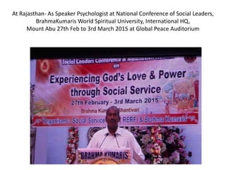 At Rajasthan- As Speaker Psychologist at National Conference of Social Leaders,
BrahmaKumaris World Spiritual University, International HQ,
Mount Abu 27th Feb to 3rd March 2015 at Global Peace Auditorium
 