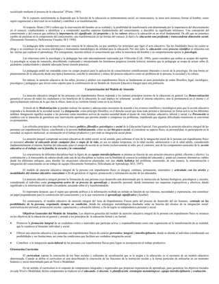 socializado mediante el proceso de la educación” (Prieto, 1985).
De lo expuesto anteriormente se desprende que la función de la educación es eminentemente social; en consecuencia, su tarea será entonces, formar al hombre, como
sujeto cognoscente a intervenir en su realidad y contribuir a su transformación.
Al respecto, Sloan (1981) refiere que la intervención del hombre en su realidad y la posibilidad de transformarla está determinada por la importancia del discernimiento
en el conocer; conduciéndolo a identificar y a comprender aquellos aspectos fundamentales del conocimiento, a descubrir su significado intrínseco. Una concepción del
conocimiento y del conocer que enfatice la importancia del significado, del propósito y de los valores ubica a la educación en un nivel fundamental. De allí que un autentico
cambio de premisas en la comprensión del conocimiento, una transformación en las formas del conocer, le dará a la educación una profunda y transcendente dimensión social.
(Documento Normativo, Deficiencias Visuales, M E 1990).
La pedagogía debe considerarse como una ciencia de la educación, ya que establece los principios que rigen el acto educativo, fija las finalidades hacia las cuales se
dirige y se constituye en un recurso teleológico e instrumento metodológico de utilidad para la educación. Por otro lado, la educación como proceso científico se relaciona con
las teorías que explican el aprendizaje. Por consiguiente, necesita utilizar el conocimiento que sobre la naturaleza del hombre y su comportamiento aporta la psicología.
Las relaciones entre la psicología y la pedagogía han sido adecuadamente expresadas por Villaverde (Coll, 1980), quien considera que ambas se ocupan del espíritu.
La psicología se ocupa de conocerlo, describiendo, explicando e interpretando los fenómenos psíquicos (misión teórica); mientras que la pedagogía se ocupa de actuar sobre él,
guiándolo, conduciéndolo y dándole adecuada forma (misión práctica).
La pedagogía podrá ser entendida como un campo propicio para la aplicación de conocimientos científicamente obtenidos a través de la psicología. De esta forma un
planteamiento de la educación desde una óptica humanista, concibe la naturaleza y enlace del proceso educativo como un problema de la persona, la sociedad y la cultura.
En síntesis, la atención educativa de los niños, jóvenes y adultos con impedimentos físicos se fundamenta en unos postulados de orden filosófico, legal, sociológico,
psicológico y pedagógico que sirven como soporte para la conformación de un Modelo de Atención Educativa Integral para esta población.
Caracterización del Modelo de Atención
La atención educativa integral de las personas con impedimentos físicos responde a los mismos principios rectores de la educación en general. La Democratización
garantiza el acceso de todos los ciudadanos a los beneficios de la educación, lo cual implica no solamente acceder al sistema educativo, sino la permanencia en el mismo y el
aprovechamiento máximo de lo que éste le ofrece, tanto en su vertiente formal como en la no formal.
A través de la Modernización se pueden realizar los ajustes y adecuaciones necesarias de acuerdo a los avances científicos y tecnológicos para que la acción educativa
responda a la demanda de la sociedad actual. La Integración, como principio filosófico, es el derecho social que tiene toda persona a interactuar en forma activa en los diferentes
ámbitos. Integración significa aceptar a las personas como miembros activos de nuestra sociedad desde el punto de vista familiar, educativo, laboral y social. La Prevención se
establece con la intención de garantizar una intervención oportuna que permita atender o compensar los problemas, impidiendo que algunas dificultades transitorias se conviertan
en permanentes.
Los referidos principios se inscriben en el marco político, filosófico, psicológico y social de la Educación Especial. Esta garantiza la atención educativa integral de las
personas con impedimentos físicos, concibiendo a la persona holísticamente, como un ser bio-psico-social, al considerar su aspecto físico, su personalidad, su participación en la
sociedad, su aspecto intelectual, su orientación en el trabajo productivo y por ende su integración social plena.
La atención integral comprende acciones educativas de orden social; en tal sentido, para enfrentar el reto de la integración social de la persona con impedimento físico
es necesario abordar al educando desde cualquier fase o etapa de la vida, ya sea en edades tempranas, en la edad escolar, adolescencia o en la edad adulta, considerando
fundamentalmente el entorno familiar del educando, pues el campo de acción no se limita exclusivamente al niño; por el contrario, uno de los componentes esenciales de la acción
educativa es el trabajo con la familia, la escuela y la comunidad.
La concurrencia de diferentes disciplinas bajo la figura de un equipo interdisciplinario se plantea en función de una atención educativa global, eficiente y efectivo. La
confrontación y el intercambio de saberes desde cada una de las disciplinas se realiza con la finalidad de conocer la realidad del educando y poder así construir alternativas viables
desde los diferentes enfoques, para abordar las situaciones educativas planteadas con una visión holística del problema, asumiendo, de esta manera, la sistematización e
integración del conocimiento en un trabajo de equipo (Documento Normativo, Dificultades de Aprendizaje, M E, 1997).
El modelo de atención educativa integral de la persona con impedimento físico es integral, continuo, permanente, sistemático y articulado con los niveles y
modalidades del sistema educativo venezolano a fin de garantizar el ingreso, prosecución y culminación escolar de los educandos.
La atención educativa integral permite la formación de una persona cuyo desarrollo está determinado por la interacción de factores biológicos, psicológicos y sociales,
considerando al individuo como protagonista activo de su proceso de aprendizaje y desarrollo personal, donde interactuan sus esquemas cognoscitivos y afectivos, dando
significado a la información del medio circundante, actuando sobre él y transformándolo.
Es importante destacar, que el sujeto que aprende atribuye a la información recibida un sentido en función de sus intereses, necesidades y experiencias, esto constituye
un papel preponderante para la construcción del conocimiento y es lo que caracteriza el aprendizaje significativo (Ausebel).
En consecuencia, el modelo educativo de atención integral del Area de Impedimentos Físicos parte del proceso de desarrollo del ser humano, centrado en las
posibilidades de la persona, respetando siempre su condición, donde las estrategias metodológicas diseñadas están en función del alcance de su integración social:
autorrealización personal, prosecución escolar, capacitación y colocación laboral, a fin de lograr su independencia personal y social.
Objetivos Generales del Modelo de Atención. Los objetivos generales del modelo de atención educativa integral de la persona con impedimento físico se enmarca
en los objetivos de la educación en general y atiende a los principios de la educación formal y no formal:
• Promover la formación integral de un ciudadano crítico e innovador que participa activa, y responsablemente como ente cognoscente en la transformación de su realidad,
que lo conduzca al bienestar individual y social.
• Ofrecer una atención educativa a las personas con impedimentos físicos de carácter preventivo, integral e interdisciplinario, donde se aborda al individuo considerando sus
posibilidades y sus limitaciones, así como las condiciones que faciliten sus verdadera integración social.
• Contribuir a la integración socio-laboral de las personas con impedimentos físicos para lograr su incorporación al trabajo productivo.
Orientación Curricular
El currículum supone la concreción de los fines sociales y culturales de socialización que se le asigna a la educación; es el escenario de un modelo educativo
determinado. Cuando se define el currículum sé esta describiendo la concreción de las funciones de la institución escolar y la forma particular de enfocarlas en un momento
histórico y social determinado para un Nivel o Modalidad.
En tal sentido, el currículum es el conjunto de componentes integrados y organizados que propician experiencias de aprendizaje, para garantizar los objetivos trazados
en cada Nivel o Modalidad; dichos componentes se traducen en el educando, el docente, la planificación, estrategias metodológicas, equipo interdisciplinario y evaluación.
 