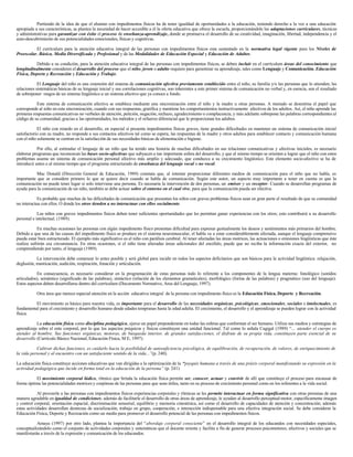 Partiendo de la idea de que el alumno con impedimentos físicos ha de tener igualdad de oportunidades a la educación, teniendo derecho a la vez a una educación
apropiada a sus características, se plantea la necesidad de hacer accesible a él la oferta educativa que ofrece la escuela, proporcionándole las adaptaciones curriculares, técnicas
y administrativas para garantizar con éxito el proceso de enseñanza-aprendizaje, donde se promueva el desarrollo de su creatividad, imaginación, libertad, independencia y el
auto-descubrimiento de sus potencialidades emocionales, físicas y cognitivas.
El currículum para la atención educativa integral de las personas con impedimentos físicos esta sustentado en la normativa legal vigente para los Niveles de
Preescolar, Básica, Media Diversificada y Profesional y de las Modalidades de Educación Especial y Educación de Adultos.
Debido a su condición, para la atención educativa integral de las personas con impedimentos físicos, se deben incluir en el currículum áreas del conocimiento que
longitudinalmente consideren el desarrollo del proceso que el niño, joven o adulto requiere para garantizar su aprendizaje, tales como Lenguaje y Comunicación, Educación
Física, Deporte y Recreación y Educación y Trabajo.
El Lenguaje del niño es una extensión del sistema de comunicación afectiva previamente establecido entre el niño, su familia y/o las personas que lo atienden; las
relaciones sistemáticas básicas de su lenguaje inicial y sus correlaciones cognitivas, son inherentes a este primer sistema de comunicación no verbal y, en esencia, son el resultado
de sobreponer rasgos de un sistema lingüístico a un sistema afectivo que ya conoce a fondo.
Este sistema de comunicación afectiva se establece mediante una sincronización entre el niño y la madre u otras personas. A menudo se desestima el papel que
corresponde al niño en esta sincronización, cuando con sus respuestas, gratifica y mantiene los comportamientos instructivamente afectivos de los adultos. Así, el niño aprende las
primeras respuestas comunicativas no verbales de atención, petición, negación, rechazo, agradecimiento o complacencia, y más adelante sobrepone las palabras correspondientes al
código de su comunidad, gracias a las oportunidades, los métodos y el refuerzo diferencial que le proporcionan los adultos.
El niño con retardo en el desarrollo, en especial si presenta impedimentos físicos graves, tiene grandes dificultades en mantener un sistema de comunicación inicial
satisfactorio con su madre, no responde a sus contactos afectivos tal como se espera, las respuestas de la madre y otros adultos para establecer contacto y comunicación humana
con el niño solamente se centran en la satisfacción de sus necesidades básicas de alimentación e higiene.
Por ello, al estimular el lenguaje de un niño que ha tenido una historia de muchas dificultades en sus relaciones comunicativas y afectivas iniciales, es necesario
elaborar programas que reconozcan las bases socio-afectivas que subyacen a tan importante esfera del desarrollo, y que al mismo tiempo se orienten a lograr que el niño con estos
problemas asuma un sistema de comunicación personal afectivo más amplio y adecuado, que conduzca a su crecimiento lingüístico. Este elemento socio-afectivo se ha de
introducir antes o al mismo tiempo que el programa estructurado de enseñanza del lenguaje vocal o no vocal.
Mac Donald (Dirección General de Educación, 1989) constata que, al intentar proporcionar diferentes medios de comunicación para el niño que no habla, es
importante que se considere primero lo que se quiere decir cuando se habla de comunicación. Según este autor, un aspecto muy importante a tener en cuenta es que la
comunicación no puede tener lugar si solo interviene una persona. Es necesaria la intervención de dos personas, un emisor y un receptor. Cuando se desarrollan programas de
ayuda para la comunicación de un niño, también se debe actuar sobre el entorno en el cual vive, para que la comunicación pueda ser efectiva.
Es probable que muchas de las dificultades de comunicación que presentan los niños con graves problemas físicos sean en gran parte el resultado de que su comunidad
no interactua con ellos. O donde los otros tienden a no interactuar con ellos socialmente.
Los niños con graves impedimentos físicos deben tener suficientes oportunidades que les permitan ganar experiencias con los otros; esto contribuirá a su desarrollo
personal e intelectual. (1989).
En muchas ocasiones las personas con algún impedimento físico presentan dificultad para expresar gestualmente los deseos y sentimientos más primarios del hombre.
Debido a que una de las causas del impedimento físico se produce en el sistema neuromuscular, el habla va a estar considerablemente afectada, aunque el lenguaje comprensivo
pueda estar bien estructurado. El ejemplo más significativo es el niño con parálisis cerebral. Al tener afectadas las áreas motrices, las actuaciones o emisiones lingüísticas que éste
realiza sufrirán esa circunstancia. En otras ocasiones, si el niño tiene alteradas áreas adicionales del encéfalo, puede que no reciba la información exacta del exterior, no
comprendiendo por tanto, el lenguaje (1989).
La intervención debe comenzar lo antes posible y será global para incidir en todos los aspectos deficitarios que son básicos para la actividad lingüística: relajación,
deglusión, masticación, audición, respiración, fonación y articulación.
En consecuencia, es necesario considerar en la programación de estas personas todo lo referente a los componentes de la lengua materna: fonológico (sonidos
articulados), semántico (significado de las palabras), sintáctico (relación de los elementos gramaticales), morfológico (forma de las palabras) y pragmático (uso del lenguaje).
Estos aspectos deben desarrollarse dentro del currículum (Documento Normativo, Area del Lenguaje, 1997).
Otra área que merece especial atención en la acción educativa integral de la persona con impedimento físico es la Educación Física, Deporte y Recreación.
El movimiento es básico para nuestra vida, es importante para el desarrollo de las necesidades orgánicas, psicológicas, emocionales, sociales e intelectuales, es
fundamental para el crecimiento y desarrollo humano desde edades tempranas hasta la edad adulta. El crecimiento, el desarrollo y el aprendizaje se pueden lograr con la actividad
física.
La educación física como disciplina pedagógica, ejerce un papel preponderante en todas las esferas que conforman el ser humano. Utiliza sus medios y estrategias de
aprendizaje sobre el ente corporal, por lo que los aspectos psíquicos y físicos constituyen una unidad funcional. Tal como lo señala Cagigal (1989) “... atender el cuerpo es
atender al hombre. Sus funciones orgánicas, motoras, de búsqueda interior, de grandes satisfacciones, el disfrute de su propia vida, constituyen parte esencial de su
desarrollo (Currículo Básico Nacional, Educación Física, M E, 1997).
Cultivar dichas funciones, es cuidarlo hacia la posibilidad de autosuficiencia psicológica, de equilibración, de recuperación, de valores, de enriquecimiento de
la vida personal y al encuentro con un satisfaciente sentido de la vida...”(p. 240).
La educación física constituye acciones educativas que van dirigidas a la optimización de la “psyquis humana a través de una práxis corporal manifestando su expresión en la
actividad pedagógica que incide en forma total en la educación de la persona” (p. 241)
El movimiento corporal lúdico, rítmico que brinda la educación física permite ser, conocer, actuar y convivir de allí que constituye el proceso para encausar de
forma óptima las potencialidades motrices y corpóreas de las personas para que sean útiles, tanto en su proceso de crecimiento personal como en los referentes a la vida social.
Al proveerle a las personas con impedimentos físicos experiencias corporales y rítmicas se les permite interactuar en forma significativa con otras personas de una
manera agradable en igualdad de condiciones; además de facilitarle el desarrollo de otras áreas de aprendizaje, le ayudan al desarrollo perceptual-motor, específicamente imagen
y control corporal, orientación espacial, discriminación sensorial, equilibrio y memoria cinestésica, así como el desarrollo de capacidades de atención y concentración; además
estas actividades desarrollan destrezas de socialización, trabajo en grupo, cooperación, e interacción indispensable para una efectiva integración social. Se debe considerar la
Educación Física, Deporte y Recreación como un medio para promover el desarrollo potencial de las personas con impedimentos físicos.
Amaya (1997) por otro lado, plantea la importancia del “abordaje corporal consciente” en el desarrollo integral de los educandos con necesidades especiales,
conceptualizándolo como el conjunto de actividades corporales y sistemáticas que el docente orienta y facilita a fin de generar procesos psicomotores, afectivos y sociales que se
manifestarán a través de la expresión y comunicación de los educandos.
 