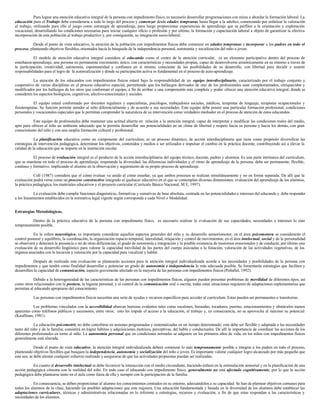 Para lograr una atención educativa integral de la persona con impedimento físico, es necesario desarrollar programaciones con miras a abordar la formación laboral. La
educación para el Trabajo debe considerarse a todo lo largo del proceso y comenzar desde edades tempranas hasta llegar a la adultez, comenzando por enfatizar la valoración
al trabajo, utilizando para ello el juego como estrategia de aprendizaje, para luego proporcionar experiencias de aprendizaje que se perfilen a la orientación y exploración
vocacional, desarrollando las condiciones necesarias para iniciar cualquier oficio o profesión y por ultimo, la formación y capacitación laboral a objeto de garantizar la efectiva
incorporación de esta población al trabajo productivo y, por consiguiente, su integración socio-laboral.
Desde el punto de vista educativo, la atención de la población con impedimentos físicos debe comenzar en edades tempranas e incorporar a los padres en todo el
proceso, planteando objetivos flexibles, orientados hacia la búsqueda de la independencia personal, autonomía y socialización del niño o joven.
El modelo de atención educativa integral considera al educando como el centro de la atención curricular, es un elemento participativo dentro del proceso de
enseñanza-aprendizaje, una persona en permanente crecimiento, único, con características y necesidades propias, capaz de desenvolverse armónicamente en su entorno a través de
la participación, creatividad, autonomía, espontaneidad y confianza en sí mismo, consciente de las posibilidades de su desarrollo, con libertad para decidir y asumir
responsabilidades para el logro de la autorealización y donde su participación activa es fundamental en el proceso de auto-aprendizaje.
La atención de los educandos con impedimentos físicos estará bajo la responsabilidad de un equipo interdisciplinario, caracterizado por el trabajo conjunto y
cooperativo de varias disciplinas en el proceso educativo especial, permitiendo que los hallazgos derivados de uno de los profesionales sean complementados, enriquecidos y
modificados por los hallazgos de los otros que conforman el equipo, a fin de arribar a una comprensión más completa y poder ofrecer una atención educativa integral, donde se
consideren los aspectos biológicos, cognitivos, afectivo-emocionales y sociales.
El equipo estará conformado por docentes regulares y especialistas, psicólogos, trabajadores sociales, médicos, terapistas de lenguaje, terapistas ocupacionales y
fisioterapistas. Su función permite atender al niño diferencialmente y de acuerdo a sus necesidades. Este equipo debe poseer una particular formación profesional, condiciones
personales y vocacionales especiales que le permitan comprender la naturaleza de su intervención como verdadero mediador en el proceso de atención de estos educandos.
Este equipo de profesionales debe mantener una actitud abierta en relación a la atención integral, capaz de interpretar y modificar las condiciones reales del medio,
apto para ofrecer al niño un ambiente adecuado que le permita desarrollar sus potencialidades en un clima de libertad y respeto hacia su persona y hacia los demás, con gran
conocimiento del niño y con una amplia formación cultural y profesional.
La planificación educativa como un componente del currículum, es un proceso dinámico, de acción interdisciplinaria que tiene como propósito diversificar las
estrategias de intervención pedagógica, determinar los objetivos, contenidos y medios a ser utilizados e impulsar el cambio en la práctica docente, contribuyendo así a elevar la
calidad de la educación que se imparte en la institución escolar.
El proceso de evaluación integral es el producto de la acción interdisciplinaria del equipo técnico, docente, padres y alumnos. Es una parte intrínseca del currículum,
que se mantiene en todo el proceso de aprendizaje, respetando la diversidad, las diferencias individuales y el ritmo de aprendizaje de la persona, debe ser permanente, flexible,
continuo y formativo, implicando al alumno en la observación y seguimiento de su propio proceso de aprendizaje.
Coll (1987) considera que el cómo evaluar va unido al cómo enseñar, ya que ambos procesos se realizan simultáneamente y no en forma separada. De allí que la
evaluación podrá verse como un proceso constructivo integrado al quehacer educativo en el que se contemplan diversas dimensiones: evaluación del aprendizaje de los alumnos,
la práctica pedagógica, los materiales educativos y el proyecto curricular (Currículo Básico Nacional, M E, 1997).
La evaluación debe cumplir funciones diagnósticas, formativas y sumativas de base absoluta, centrada en las potencialidades e intereses del educando y debe responder
a los lineamientos establecidos en la normativa legal vigente según corresponda a cada Nivel o Modalidad.
Estrategias Metodológicas.
Dentro de la práctica educativa de la persona con impedimento físico, es necesario realizar la evaluación de sus capacidades, necesidades e intereses lo más
tempranamente posible.
En la esfera neurológica, es importante considerar aquellos aspectos generales del niño y su desarrollo sensoriomotor; en el área psicomotora se considerarán el
control postural y equilibrio, la coordinación, la organización espacio temporal, lateralidad, relajación y control de movimientos; en el área intelectual, social y de la personalidad
se observará y detectará la presencia o no de otras deficiencias, el grado de autonomía e integración y la posible existencia de trastornos emocionales y de conducta; por último una
evaluación de su desarrollo lingüístico para valorar la capacidad movilidad de las partes del cuerpo asociadas a la fonación, valoración de las actividades vegetativas, de los
órganos asociados con la locución y valoración por la capacidad para vocalizar y hablar.
Después de realizada esta evaluación se plantearán acciones para la atención integral individualizada acorde a las necesidades y posibilidades de la persona con
impedimentos y que tendrá como finalidad desarrollar y potenciar un grado de autonomía e independencia lo más adecuada posible. Se fomentarán estrategias que faciliten y
desarrollen la capacidad de comunicación, aspecto gravemente afectado en la mayoría de las personas con impedimentos físicos (Peñafiel, 1992).
Debido a la heterogeneidad de las características de las personas con impedimentos físicos, algunos pueden presentar problemas de movilidad de diferentes tipos, así
como otros relacionados con la postura, la higiene personal, y el control de la comunicación oral o escrita; todas estas situaciones requieren de adaptaciones suplementarias que
permitan al educando apropiarse del conocimiento.
Las personas con impedimentos físicos necesitan una serie de ayudas y recursos específicos para acceder al currículum. Estas pueden ser permanentes o transitorias.
Los problemas vinculados con la accesibilidad abarcan barreras evidentes tales como escalones, barandas, tocadores, puertas, estacionamientos y obstáculos menos
aparentes como teléfonos públicos y ascensores, entre otros; esto les impide el acceso a la educación, al trabajo y, en consecuencia, no se aprovecha al máximo su potencial
(Kauffman, 1981).
La educación psicomotriz no debe concebirse en sesiones programadas y sistematizadas en un tiempo determinado; esta debe ser flexible y adaptada a las necesidades
tanto del niño y de la familia; consistirá en lograr hábitos y adquisiciones motrices, perceptivas, del habla y conductuales. De allí la importancia de coordinar las acciones de los
diferentes profesionales en torno al niño. La autonomía personal que en condiciones normales se adquiere en los primeros años de vida, en los niños con impedimentos físicos
generalmente está alterada.
Desde el punto de vista educativo, la atención integral individualizada deberá comenzar lo más tempranamente posible e integrar a los padres en todo el proceso,
planteando objetivos flexibles que busquen la independencia, autonomía y socialización del niño o joven. Es importante valorar cualquier logro alcanzado por más pequeño que
este sea; se debe alentar cualquier esfuerzo realizado y asegurarse de que las actividades propuestas puedan ser realizadas.
En cuanto al desarrollo intelectual se debe favorecer la interacción con el medio circundante, haciendo énfasis en la estimulación sensorial y en la planificación de una
acción pedagógica cónsona con la realidad del niño. En todo caso el educando con impedimento físico, generalmente no está afectado cognitivamente, por lo que la acción
pedagógica debe plantearse tanto en el aula como fuera de ella y siempre con la participación de la familia.
En consecuencia, se deben proporcionar al alumno los conocimientos centrados en su entorno, adecuándolos a su capacidad. Se han de plantear objetivos comunes para
todos los alumnos de la clase, haciendo las posibles adaptaciones que este requiera. Una educación fundamentada y basada en la diversidad de los alumnos debe establecer las
adaptaciones curriculares, técnicas y administrativas relacionadas en lo referente a estrategias, recursos y evaluación, a fin de que estas respondan a las características y
necesidades de los alumnos.
 