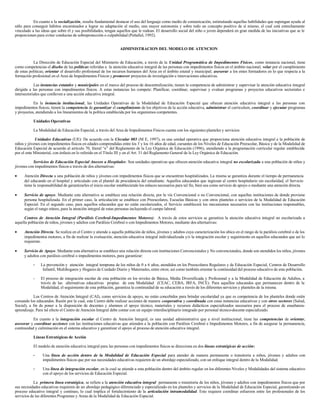 En cuanto a la socialización, resulta fundamental destacar el uso del lenguaje como medio de comunicación, estimulando aquellas habilidades que supongan ayuda al
niño para conseguir hábitos encaminados a lograr su adaptación al medio, una mayor autonomía y sobre todo un concepto positivo de sí mismo, el cual está estrechamente
vinculado a las ideas que sobre él y sus posibilidades, tengan aquellos que le rodean. El desarrollo social del niño o joven dependerá en gran medida de las iniciativas que se le
proporcionen para evitar conductas de sobreprotección o culpabilidad (Peñafiel, 1992).
ADMINISTRACION DEL MODELO DE ATENCION
La Dirección de Educación Especial del Ministerio de Educación, a través de la Unidad Programática de Impedimentos Físicos, como instancia nacional, tiene
como competencias el diseño de las políticas referidas a la atención educativa integral de las personas con impedimentos físicos en el ámbito nacional; velar por el cumplimiento
de estas políticas; orientar el desarrollo profesional de los recursos humanos del Area en el ámbito estatal y municipal; asesorar a los entes formadores en lo que respecta a la
formación profesional en el Area de Impedimentos Físicos y promover proyectos de investigación e innovaciones educativas.
Las instancias estatales y municipales en el marco del proceso de descentralización, tienen la competencia de administrar y supervisar la atención educativa integral
dirigida a las personas con impedimentos físicos. A estas instancias les compete: Planificar, coordinar, supervisar y evaluar programas y proyectos educativos sectoriales e
intersectoriales que conlleven a una acción educativa integral.
En la instancia institucional, las Unidades Operativas de la Modalidad de Educación Especial que ofrecen atención educativa integral a las personas con
impedimentos físicos, tienen la competencia de garantizar el cumplimiento de los objetivos de la acción educativa, administrar el curriculum, coordinar y ejecutar programas
y proyectos, atendiendo a los lineamientos de la política establecida por los organismos competentes.
Unidades Operativas
La Modalidad de Educación Especial, a través del Area de Impedimentos Físicos cuenta con los siguientes planteles y servicios:
Unidades Educativas (UE): De acuerdo con la Circular 003 (M E, 1997), es una unidad operativa que proporciona atención educativa integral a la población de
niños y jóvenes con impedimentos físicos en edades comprendidas entre los 3 y los 16 años de edad, cursantes de los Niveles de Educación Preescolar, Básica y de la Modalidad de
Educación Especial de acuerdo al artículo 70, literal “e” del Reglamento de la Ley Orgánica de Educación (1996), atendiendo a la programación curricular regular establecida
por el ente Ministerial, con énfasis en lo referido en el Título III y en el Art. 31 del Reglamento General de la Ley Orgánica de Educación.
Servicios de Educación Especial Anexos a Hospitales: Son unidades operativas que ofrecen atención educativa integral no escolarizada a una población de niños y
jóvenes con impedimentos físicos a través de dos alternativas:
• Atención Directa a una población de niños y jóvenes con impedimentos físicos que se encuentran hospitalizados. La misma se garantiza durante el tiempo de permanencia
del educando en el hospital y articulado con el plantel de procedencia del estudiante. Aquellos educandos que ingresan al centro hospitalario sin escolaridad, el Servicio
tiene la responsabilidad de garantizarles el inicio escolar estableciendo los enlaces necesarios para tal fin, bien sea como servicio de apoyo o mediante una atención directa.
• Servicio de apoyo. Mediante esta alternativa se establece una relación directa, por la vía Convencional o no Convencional, con aquellas instituciones de donde proviene
persona hospitalizada. En el primer caso, la articulación se establece con Preescolares, Escuelas Básicas y con otros planteles o servicios de la Modalidad de Educación
Especial. En el segundo caso, para aquellos educandos que no están escolarizados, el Servicio establecerá los mecanismos necesarios con las instituciones responsables,
según el rango etáreo, para la atención integral de estas personas incluyendo el campo laboral.
Centros de Atención Integral (Parálisis Cerebral-Impedimentos Motores): A través de estos servicios se garantiza la atención educativa integral no escolarizada a
aquella población de niños, jóvenes y adultos con Parálisis Cerebral o con Impedimentos Motores, mediante dos alternativas:
• Atención Directa. Se realiza en el Centro y atiende a aquella población de niños, jóvenes y adultos cuya caracterización los ubica en el rango de la parálisis cerebral o de los
impedimentos motores, a fin de realizar la evaluación, atención educativa integral individualizada y/o la integración escolar y seguimiento en aquellos educandos que así lo
requieran.
• Servicio de Apoyo. Mediante esta alternativa se establece una relación directa con instituciones Convencionales y No convencionales, donde son atendidos los niños, jóvenes
y adultos con parálisis cerebral o impedimentos motores, para garantizar:
- La prevención y atención integral temprana de los niños de 0 a 6 años, atendidos en los Preescolares Regulares y de Educación Especial, Centros de Desarrollo
Infantil, Multihogares y Hogares de Cuidado Diario y Maternales, entre otros; así como también orientar la continuidad del proceso educativo de esta población.
- El proceso de integración escolar de esta población en los niveles de Básica, Media Diversificada y Profesional y a la Modalidad de Educación de Adultos, a
través de las alternativas educativas propias de esta Modalidad (CEAC, CEBA, IRFA, INCE). Para aquellos educandos que permanecen dentro de la
Modalidad, el seguimiento de esta población, garantiza la continuidad de su educación a través de los diferentes servicios y planteles de la misma.
Los Centros de Atención Integral (CAI), como servicios de apoyo, no están concebidos para brindar escolaridad ya que es competencia de los planteles donde estén
cursando los educandos. Razón por la cual, este Centro debe realizar acciones de manera cooperativa y coordinada con estas instancias educativas y con otros sectores (Salud,
Social), a fin de poner a la disposición de docentes y alumnos el apoyo técnico, materiales y recursos didácticos especializados necesarios para el proceso de enseñanza-
aprendizaje. Para tal efecto el Centro de Atención Integral debe contar con un equipo interdisciplinario integrado por personal técnico-docente especializado.
En cuanto a la integración escolar el Centro de Atención Integral, es una unidad administrativa que a nivel institucional, tiene las competencias de orientar,
asesorar y coordinar acciones con las instituciones educativas que atienden a la población con Parálisis Cerebral e Impedimentos Motores, a fin de asegurar la permanencia,
continuidad y culminación en el sistema educativo y garantizar el apoyo al proceso de atención educativa integral.
Líneas Estratégicas de Acción
El modelo de atención educativa integral para las personas con impedimentos físicos se direcciona en dos líneas estratégicas de acción:
- Una línea de acción dentro de la Modalidad de Educación Especial para atender de manera permanente o transitoria a niños, jóvenes y adultos con
impedimentos físicos que por sus necesidades educativas requieren de un abordaje especializado, con un enfoque integral dentro de la Modalidad.
- Una línea de integración escolar, en la cual se atiende a esta población dentro del ámbito regular en los diferentes Niveles y Modalidades del sistema educativo
con el apoyo de los servicios de Educación Especial.
La primera línea estratégica, se refiere a la atención educativa integral permanente o transitoria de los niños, jóvenes y adultos con impedimentos físicos que por
sus necesidades educativas requieren de un abordaje pedagógico diferenciado y especializado en los planteles y servicios de la Modalidad de Educación Especial, garantizando un
proceso educativo integral y continuo, lo cual implica el fortalecimiento de la articulación intramodalidad. Esto requiere coordinar esfuerzos entre los profesionales de los
servicios de las diferentes Programas y Areas de la Modalidad de Educación Especial.
 