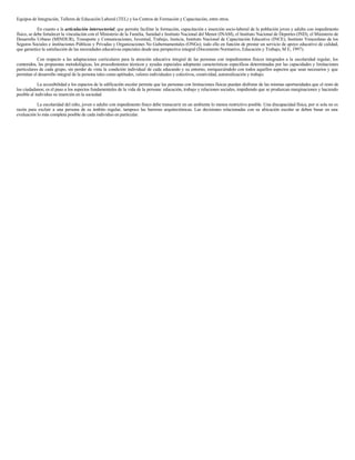 Equipos de Integración, Talleres de Educación Laboral (TEL) y los Centros de Formación y Capacitación, entre otros.
En cuanto a la articulación intersectorial, que permita facilitar la formación, capacitación e inserción socio-laboral de la población joven y adulta con impedimento
físico, se debe fortalecer la vinculación con el Ministerio de la Familia, Sanidad e Instituto Nacional del Menor (INAM), el Instituto Nacional de Deportes (IND), el Ministerio de
Desarrollo Urbano (MINDUR), Transporte y Comunicaciones, Juventud, Trabajo, Justicia, Instituto Nacional de Capacitación Educativa (INCE), Instituto Venezolano de los
Seguros Sociales e instituciones Públicas y Privadas y Organizaciones No Gubernamentales (ONGs); todo ello en función de prestar un servicio de apoyo educativo de calidad,
que garantice la satisfacción de las necesidades educativas especiales desde una perspectiva integral (Documento Normativo, Educación y Trabajo, M E, 1997).
Con respecto a las adaptaciones curriculares para la atención educativa integral de las personas con impedimentos físicos integrados a la escolaridad regular, los
contenidos, las propuestas metodológicas, los procedimientos técnicos y ayudas especiales adoptarán características específicas determinadas por las capacidades y limitaciones
particulares de cada grupo, sin perder de vista la condición individual de cada educando y su entorno, enriqueciéndolo con todos aquellos aspectos que sean necesarios y que
permitan el desarrollo integral de la persona tales como aptitudes, valores individuales y colectivos, creatividad, autorealización y trabajo.
La accesibilidad a los espacios de la edificación escolar permite que las personas con limitaciones físicas puedan disfrutar de las mismas oportunidades que el resto de
los ciudadanos; es el paso a los aspectos fundamentales de la vida de la persona: educación, trabajo y relaciones sociales, impidiendo que se produzcan marginaciones y haciendo
posible al individuo su inserción en la sociedad.
La escolaridad del niño, joven o adulto con impedimento físico debe transcurrir en un ambiente lo menos restrictivo posible. Una discapacidad física, por si sola no es
razón para excluir a una persona de su ámbito regular, tampoco las barreras arquitectónicas. Las decisiones relacionadas con su ubicación escolar se deben basar en una
evaluación lo más completa posible de cada individuo en particular.
 