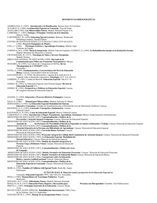 REFERENCIAS BIBLIOGRAFICAS
ANDRES-EGG, E. (1997). Introducción a la Planificación. Buenos Aires: El Cid Editor.
ALVARAY, G. (1969). La Educación Especial en Venezuela. Tesis de Grado.
ALOCLARO (1982). Los Minusvalidos Físicos. Madrid: Editorial Popular S.A.
CARRERIO, F. (1987). Enfoque y Principios Teóricos de la Evaluación.
México: Trillas.
CARTWRIGHT, W. (1984) Educating Special Learners. Belmont: Wadsworth
Publishing Company. Second Edition.
CENTRO DE INVESTIGACIONES CULTURALES Y EDUCATIVAS (CICE).
(1996). Proyecto Pedagógico de Plantel.
COLL, C. (1980). Psicología Genética y Aprendizajes Escolares. Madrid: Siglo
Veintiuno de España.
CORDOVA, M.A. (1990). Hacia la Integración. Madrid: Editorial Española. CLIMENT, G. (1989). La Rehabilitación basada en la Institución Escolar.
Madrid: Ministerio de Educación y Ciencias.
CRUICKSHANK, W. (1973). Psicología de Niños y Jóvenes Marginales.
Madrid: Prentíce.
DIRECCION GENERAL DE EDUCACION (1989). Alternativas de
Comunicación para Niños con Trastornos Neuromotores. México.
DUHAMEL, M. (1995). Les Cahiers de L’Integration (CNEFEI). Revue
“Readaptation de L’ONISEP” (424).
Noviembre.
ESTEE, A. (1989). Fundamentación y Características del Nivel de Educación
Básica. Caracas: Universidad Central de Venezuela.
GALLEGOS DE L., A. (1996). Revalorización y vigencia de la teoría de Lev S.
Vigotsky sobre el desarrollo cognoscitivo, Psicología, UCV, Vol. XXI (2).
GARRIDO, V. (1981). Ciudad sin Barreras. Educación Especial. Año II (7, 8).
Diciembre.
GOMEZ, W. (1992). La Educación Especial como Proceso Integral. Revista de
Educación Especial (37).
GOMEZ, W. (1992). Perspectivas y Políticas en Educación Especial, Caracas:
III Congreso Nacional de Educación Especial.
GUEDES, V. (1989). Educación y Proyecto Histórico Pedagógico, Caracas:
Kapeluz.
HALE, G. (1980). Manual para Minusvalidos. Madrid: Ediciones H. Blume.
HERNANDEZ, I. (1995). La Educación Especial-Modalidad del Sistema
Educativo Venezolano. Jornadas de Actualización para el Personal del Area de Deficiencias Auditivas. Caracas.
KRANWEZ, N., L. (1995). Currículo: Concepción y fundamentos. Caracas:
Editorial Liberil.
KAUFFMAN, P., P (1991). Casos de Educación Especial. México: Editorial Limusa.
LABINOWCZ, E. (1982). Introducción a Piaget. Pensamiento. Aprendizaje. Enseñanza. México: Fondo Educativo Interamericano.
MINISTERIO DE EDUCACION (1997). Conceptualización y Política de la
Prevención y Atención Integral Temprana. Caracas: Dirección de Educación Especial.
MINISTERIO DE EDUCACIÓN (1997). Conceptualización y Política de la
Atención de las Personas con Necesidades Educativas Especiales en cuanto a Educación y Trabajo. Caracas: Dirección de Educación Especial.
MINISTERIO DE EDUCACION (1997). Conceptualización y Política de la
Atención Educativa de la Persona con Dificultades de Aprendizaje. Caracas: Dirección de Educación Especial.
MINISTERIO DE EDUCACION (1997). Currículo Básico Nacional. Caracas:
Dirección de Educación Básica.
MINISTERIO DE EDUCACION (1996). Preescolar Integral de Calidad, Red Comunitaria de Atención Integral. Caracas: Dirección de Educación Preescolar.
MINISTERIO DE EDUCACION. (1995). La Educación Especial. Modalidad del
Sistema Educativo. Caracas: Dirección de Educación Especial.
MINISTERIO DE EDUCACION (1990). Modelo de Atención Integral de la
Persona Ciega o Deficiente Visual. Caracas: Dirección de Educación
Especial.
MINISTERIO DE EDUCACION. (1997). Conceptualización y Política del Area
de Lenguaje.
MINISTERIO DE EDUCACION (1989). Modelo Normativo de Educación Preescolar. Caracas: Dirección de Educación Preescolar.
MINISTERIO DE EDUCACION (1987). Modelo Normativo de Educación Básica Caracas: Dirección de Educación Básica.
MINISTERIO DE EDUCACION (1984). Concepciones sobre la Educación
Básica y nuestra realidad nacional. Caracas: Educación Básica.
MINISTERIO DE EDUCACION (1976). Conceptualización y Política de la
Educación Especial en Venezuela. Caracas: Dirección de Educación
Especial.
MORI, A. (1983). Families of Children with Special Needs. Rockville: Aspen
Publication.
NUÑEZ DE BAEZ, B. Situación actual y prospectiva de la Educación Especial en
Venezuela. Educación Especial (1995). Año VIII (22). Noviembre.
PEÑA, J. (1989). Manual Básico de Neurología Pediátrica. Trujillo:
Multicolor.
PEÑAFIEL, M. F. (1992). Dificultades Físicas. Madrid: Ediciones Pirámide.
PERALTA. B. H. (1972). Educación Física, Deporte y Recreación para Personas con Discapacidad. Colombia: Arte-Publicaciones.
PRIETO, L. (1985). Principios Generales de la Educación. Caracas: Monte
Avila.
REVISTA EDUCACION ESPECIAL. Rehabilitación Internacional (1980). Carta
de los Ochenta. Año I (3). Septiembre.
SANCHEZ DE M. L. (1995). Manejo de un Incapacitado Físico. Caracas.
 