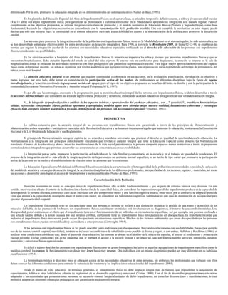 diferenciado. Por la otra, promueve la educación integrada en los diferentes niveles del sistema educativo (Nuñez de Báez, 1995).
En los planteles de Educación Especial del Area de Impedimentos Físicos en el sector oficial, se atienden, temporal o definitivamente, a niños y jóvenes en edad escolar
(4 a 14 años) con algún impedimento físico, para garantizar su prosecución y culminación escolar en la Modalidad o apoyando su integración a la escuela regular. Para el
cumplimiento de los objetivos propuestos, se utilizan las guías curriculares de preescolar y el modelo normativo de Educación Básica (Primera y Segunda Etapa), como base
fundamental, haciendo las adaptaciones necesarias en concordancia con la caracterización de la población atendida. Una vez cumplida la escolaridad en estas etapas, puede
decirse que solo una minoría logra la continuidad en el sistema educativo, motivado a una debilidad en cuanto a la sistematización de la política para promover la integración
escolar.
Las acciones para promover la integración escolar de la población con impedimentos físicos, tanto en la Modalidad como en el sistema regular, ha sido asistemática; no
se han desarrollado estrategias efectivas entre los entes involucrados en la acción integradora. Para 1996, a través de la Resolución 2005, de fecha 02-12-96, se establecen las
normas que regulan la integración escolar de los alumnos con necesidades educativas especiales, ratificando así el derecho a la educación de las personas con impedimentos
físicos, considerando sus posibilidades.
En los servicios adscritos a hospitales del Area de Impedimentos Físicos, la atención se imparte a los niños y jóvenes que presentan impedimentos físicos y que se
encuentran hospitalizados; dicha atención depende del estado de salud del niño o joven. Si este no esta en condiciones para desplazarse, la atención se imparte en la sala de
hospitalización, donde se enfatizan las actividades recreativas con fines pedagógicos que garanticen su prosecución escolar. Para lograr mayor aprovechamiento tanto del espacio
físico como del personal docente, los niños se organizan por niveles académicos que agrupan varios grados, esta organización varía dependiendo del tiempo de permanencia del
niño o joven en el hospital.
La atención educativa integral es un proceso que requiere continuidad y coherencia en sus acciones, en la evaluación, planificación, reevaluación de objetivos y
metas logradas; por otro lado, debe tomar en consideración la participación activa de los padres, de profesionales de diferentes disciplinas bajo la figura de equipo
interdisciplinario, y la acción coordinada de programas sociales de apoyo, para el logro de los objetivos propuestos en beneficio del niño, su familia y con la participación de la
comunidad (Documento Normativo, Prevención y Atención Integral Temprana, M E, 1997).
Es por ello que las estrategias, en cuanto a la programación para la atención educativa integral de las personas con impedimentos físicos, se deben desarrollar a través
de acciones intersectoriales que consideren las áreas de supervivencia, protección y desarrollo, enfatizando acciones educativas para garantizar una verdadera atención integral.
“.... la búsqueda de profundización y análisis de los aspectos teóricos y operacionales del quehacer educativo... nos ...” permitirá “... establecer bases teóricas
sólidas, referencias conceptuales claras, políticas oportunas y apropiadas, modelos aptos para abordar mejor nuestra realidad, lineamientos coherentes y estrategias
eficaces, todo esto para sostener una práctica fecunda en beneficio de las personas con necesidades especiales” (Gómez, 1992).
PROSPECTIVA
La política educativa para la atención integral de las personas con impedimentos físicos está garantizada a través de los principios de Democratización y
Modernización; ambos responden a los objetivos esenciales de la Revolución Educativa y se basan en documentos legales que sustentan la educación, básicamente la Constitución
Nacional y la Ley Orgánica de Educación y sus Reglamentos.
El principio de Democratización recoge el espíritu de los acuerdos y mandatos universales que plantean el derecho en igualdad de oportunidades a la educación. La
Normalización y la Integración son principios estrechamente vinculados que revelan el carácter integral que tiene la Educación Especial como proceso. La Normalización
trasciende el marco de lo educativo y abarca todas las manifestaciones de la vida social permitiendo a la persona compartir espacios menos restrictivos a través de propuestas
normalizadoras e integradoras que permitan desarrollar sus competencias en concordancia con sus posibilidades.
La Integración por su parte, promueve la participación del individuo en la vida familiar y comunitaria, en la escuela y en el trabajo, en igualdad de condiciones. El
proceso de la integración social va más allá de la simple aceptación de la persona en un ambiente normal específico, es un hecho de tipo social que promueve la participación
activa de la persona en su medio y el establecimiento de vínculos entre las personas que lo conforman.
La Educación Especial como Modalidad del Sistema Educativa considera la caracterización y heterogeneidad de la población con necesidades especiales, la aplicación
del modelo de atención y estrategias de atención integral, la acción interdisciplinaria de los diferentes profesionales, la especificidad de los recursos, equipos y materiales, así como
las acciones a desarrollar para lograr el alcance de los propósitos y metas establecidas (Nuñez de Báez, 1995).
Caracterización de la Población
Hasta los momentos no existe un concepto único de impedimento físico; ello se debe fundamentalmente a que se parte de criterios básicos muy diversos. En este
sentido, unas veces se adopta el criterio de la disminución o limitación de la capacidad física, sin considerar las repercusiones que dicho impedimento produce en la capacidad de
desempeño de la persona afectada, como es el caso de un individuo con alto compromiso motor y una función cognitiva intacta; otras veces, por el contrario, se adopta el punto de
vista que atiende a la capacidad de desempeño desde el punto vista motor, sin considerar sus habilidades cognitivas, hablándose en este caso de disminución de la capacidad para
ejecutar alguna actividad corporal.
Un impedimento físico puede o no ser discapacitante para una persona; el término se refiere a una disfunción orgánica: la pérdida de una mano o la parálisis de los
músculos del habla, de las piernas o de los brazos son impedimentos físicos; usualmente un médico está involucrado en su diagnóstico, al tratarse de una condición médica. Una
discapacidad, por el contrario, es el efecto que el impedimento tiene en el funcionamiento de un individuo en circunstancias específicas. Así por ejemplo, una persona confinada a
una silla de ruedas, debido a la lesión causada por una parálisis cerebral, ciertamente tiene un impedimento físico pero pudiera no ser discapacitada. Es importante recordar que
inclusive el impedimento físico más severo puede no ser discapacitante en situaciones específicas. Muchos de los factores ambientales que crean discapacidades en las personas
con impedimentos físicos pueden ser modificados y acomodarse a estas personas (Cartwright, 1984).
A las personas con impedimentos físicos se les puede describir como individuos con discapacidades funcionales relacionadas con sus habilidades físicas (por ejemplo
uso de las manos, control corporal, movilidad), también se incluyen las condiciones de salud (tales como perdida de fuerza y vigor), o con ambas; Hallahan y Kauffman (1986), al
analizar estas condiciones consideran que, desde el punto de vista educativo, las mismas se ubican en el ámbito de la educación especial, al afectar el rendimiento y prosecución
escolar del niño. Dichas condiciones son de tal magnitud que le impiden el acceso a la escuela regular a un grado tal, que son imprescindibles servicios, estrategias, equipos,
materiales y estructuras físicas especializadas.
Es difícil e injusto describir las personas con impedimentos físicos como un grupo homogéneo. Inclusive en aquellas agrupaciones de impedimentos específicos como la
parálisis cerebral, los rangos de funcionamiento van desde muy leves hasta muy severos. Dos individuos con un mismo diagnóstico pueden ser muy diferentes en su habilidad
para funcionar (1984).
La terminología médica le dice muy poco al educador acerca de las necesidades educativas de estas personas, sin embargo, los profesionales que trabajan con ellos
deben conocer las diferentes condiciones para entender la naturaleza del trastorno y las implicaciones educacionales del impedimento (1984).
Desde el punto de vista educativo en términos generales, el impedimento físico no debe implicar ningún tipo de barrera que imposibilite la adquisición de
conocimientos, hábitos u otras habilidades, además de la plenitud de su desarrollo cognitivo y emocional (Varios, 1990). Con el fin de desarrollar programaciones educativas
adaptadas a las necesidades que presentan estas personas, es necesario conocer las peculiaridades de dicho impedimento, así como los diversos tipos y manifestaciones, lo cual
permitirá adaptar las diferentes estrategias pedagógicas que garantizarán su desarrollo integral.
 