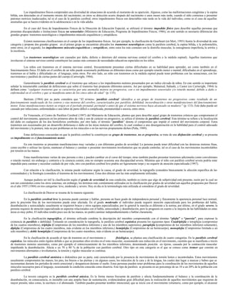 Los impedimentos físicos comprenden una diversidad de situaciones de acuerdo al momento de su aparición. Algunos, como las malformaciones congénitas y la espina
bífida, son detectadas en el momento mismo del nacimiento; en otros su detección ocurre después del nacimiento o unos meses más tarde, cuando el niño comienza a presentar
patrones motrices inadecuados, tal es el caso de la parálisis cerebral; otros impedimentos físicos son detectables más tarde en la vida del individuo, como es el caso de aquellas
anomalías que se hacen evidentes en la adolescencia o en la vida adulta.
En el caso del Area de Impedimentos Físicos de la Dirección de Educación Especial, se utilizará el término impedido físico para describir aquellas personas que
presentan discapacidades o limitaciones físicas no sensoriales (Ministerio de Educación, Programa de Impedimentos Físicos, 1986); en este sentido es necesario diferenciar dos
grandes grupos: trastornos neurológicos e impedimentos músculo esqueléticos y ortopédicos.
Existen numerosas clasificaciones en el campo de los impedimentos físicos. Así por ejemplo, la clasificación de Gearheart (en Mori, 1993) ilustra la diversidad de esta
categoría y propone dos grandes grupos: en el primer grupo se encuentran ubicados los trastornos neurológicos como la parálisis cerebral, la espina bífida, y la poliomielitis,
entre otros; en el segundo, los impedimentos músculo-esqueléticos y ortopédicos, entre estos los más comunes son la distrofia muscular, la osteogénesis imperfecta, la artritis y
la escoliosis.
Los trastornos neurológicos son causados por daño, defecto o deterioro del sistema nervioso central (el cerebro o la médula espinal). Aquellos trastornos que
involucran el sistema nervioso central constituyen las causas más comunes de necesidades educativas especiales en los niños.
Los niños con trastornos en el sistema nervioso central, frecuentemente presentan ciertas dificultades en su habilidad para aprender, así como también en el
funcionamiento físico. El daño en el cerebro de un niño puede ocasionarle problemas en diferentes áreas como por ejemplo retardo motor o mental; dificultades en el aprendizaje,
trastornos en el habla y dificultades en el lenguaje, entre otros. Por otro lado, un niño con trastornos en la médula espinal puede tener problemas con las sensaciones, con los
movimientos y parálisis de ciertas partes del cuerpo (Cartwright, 1984).
Generalmente la parálisis cerebral es el trastorno que subyace a los impedimentos motores presentados por un índice elevado de niños. En este sentido es importante
señalar la innumerable cantidad de definiciones que sobre el trastorno han propuesto diferentes autores. Así por ejemplo, Malamud, Itabashi, y Castor (en Cartwright, 1984) la
definen como “cualquier trastorno que se caracteriza por una anomalía motora no progresiva, con o sin impedimentos sensoriales y/o retardo mental, debido a daño o
enfermedad en el cerebro y que se manifiesta antes de los cinco años de edad” (p. 133).
Bartram (1984) por su parte considera que “El término ‘parálisis cerebral’ identifica a un grupo de trastornos no progresivos como resultado de un
funcionamiento inadecuado de los centros y vías motoras del cerebro, caracterizados por parálisis, debilidad, incoordinación y otras manifestaciones del funcionamiento
motor. Estas manifestaciones tienen su origen en el período prenatal, perinatal o antes de que el sistema nervioso haya alcanzado su madurez ” (p. 133). Este daño puede ser
causado por infecciones, enfermedades o una labor de parto difícil o complicada, prematuridad o anoxia, entre otros.
En Venezuela, el Centro de Parálisis Cerebral (1997) del Ministerio de Educación, plantea que para describir aquel grupo de trastornos crónicos que comprometen el
control del movimiento, aparecen en los primeros años de vida y son de carácter no progresivo, se utiliza el término de parálisis cerebral. Este término se refiere a la localización
del daño en cualquiera de los dos hemisferios cerebrales; por otro lado, el término “parálisis” denota el compromiso que impide el control del movimiento corporal. Estos
trastornos son ocasionados por un desarrollo defectuoso o daño en las áreas motoras del cerebro, lo cual conduce a una desorganización en la habilidad para el control adecuado
del movimiento y la postura, más no por problemas en los músculos o en los nervios propiamente dichos (Peña, 1989).
Estas definiciones concuerdan en que la parálisis cerebral la constituyen un grupo de trastornos, no es progresiva, se trata de una disfunción cerebral y se presenta
un impedimento en el funcionamiento motor.
En este trastorno se presentan manifestaciones muy variadas y con diferentes grados de severidad. La persona puede tener dificultad con las destrezas motoras finas,
como escribir o utilizar las tijeras; mantener el balance y caminar o presentar movimientos involuntarios que no puede controlar, tal es el caso de los movimientos incontrolables
por tensión en las manos.
Estas manifestaciones varían de una persona a otra y pueden cambiar en el curso del tiempo; otras también pueden presentar trastornos adicionales como convulsiones
o retardo mental; sin embargo y contrario a la creencia común, esta no siempre ocasiona una discapacidad severa. Mientras que el niño con parálisis cerebral severa podría estar
impedido para caminar y necesitar cuidado de por vida, otro con parálisis cerebral leve podría ser ligeramente torpe y no requerir de atención especializada (1997).
Con relación a la clasificación, la misma puede realizarse según la causa, el grado de severidad, la topografía (considera básicamente la afección específica de las
extremidades) y la fisiología (considera el trastorno de los movimientos). Estas dos últimas son las más ampliamente utilizadas.
Aunque pudiera ser útil la clasificación según el grado de severidad de esta condición, también es cierto que algo de subjetividad está presente, razón por la cual no
son tan consistentes como los otros sistemas; sin embargo, los términos más comúnmente utilizados en la clasificación por grados de severidad son aquellos propuestos por Deaver
en el año 1955 (1984) en tres categorías: leve, moderado y severo. Hoy en día es la terminología más utilizada al considerar el grado de severidad.
La clasificación de Deaver se resume de la manera siguiente:
En la parálisis cerebral leve la persona puede caminar y hablar, presenta un buen grado de independencia personal y físicamente la apariencia personal luce normal,
pero la precisión fina de los movimientos puede estar afectada. En el grado moderado el individuo puede requerir atención especializada para los problemas del habla,
deambulación y autocuidado; usualmente se requieren braces y otros equipos especializados; por lo general la marcha es diferente a la norma; por último, en el grado severo, la
persona requiere de atención especializada en aspectos relacionados con el habla, autocuidado y deambulación, pero la prognosis en cuanto a la mejoría de las habilidades en estas
áreas es muy pobre. El individuo tendrá poco uso de las manos, no podrá caminar independientemente o hablar claramente.
En la clasificación topográfica, el término utilizado combina la descripción del miembro comprometido con el término “plejia” o “paresia”, para expresar la
existencia de parálisis o debilidad. Tomando en consideración la topografía, la parálisis cerebral espástica presenta los siguientes tipos: Cuadriplejia o tetraplejia (compromiso
de los cuatros miembros), triplejia (Compromiso de los miembros inferiores y uno de los miembros superiores), paraplejia (compromiso de los miembros inferiores solamente),
diplejia (Compromiso de los cuatro miembros, más evidente en los miembros inferiores,) hemiplejía (Compromiso de un hemicuerpo), monoplejia (Compromiso limitado a un
solo miembro) y doble hemiplejía (Compromiso de los cuatro miembros, más evidente en un hemicuerpo).
En la clasificación de acuerdo al tipo de trastorno en el movimiento o fisiológica, se plantea una clasificación de cuatro categorías. En la parálisis cerebral
espástica, los músculos están rígidos debido a que se presentan altos niveles en el tono muscular, ocasionando una reducción en el movimiento, cuestión que se manifiesta a través
de trastornos motores anormales, como por ejemplo el entrecruzamiento de los miembros inferiores, denominado posición en tijeras, causada por la contracción muscular
impidiendo la deambulación. Afecta a un 70 u 80 % de la población con parálisis cerebral. Otro tipo en esta categoría es el que se conoce como tremor que consiste en
movimientos alternantes e involuntarios, la tensión y rigidez muscular es continua.
La parálisis cerebral atetósica o diskinética por su parte, está caracterizada por la presencia de movimientos de torsión lentos e incontrolados. Estos movimientos
usualmente comprometen las manos, los pies, los brazos o las piernas y en algunos casos, los músculos de la cara y de la lengua, los cuales dan lugar a muecas y babeo que se
incrementan durante los períodos de estrés emocional y desaparecen durante el sueño. Estas personas pueden tener problemas para la coordinación de los movimientos de aquellos
músculos necesarios para el lenguaje, ocasionando la condición conocida como disartria. Este tipo de parálisis se presenta en un porcentaje de un 10 a un 20% de la población con
parálisis cerebral.
La tercera categoría es la parálisis cerebral atáxica. Es la forma menos frecuente de parálisis y afecta fundamentalmente el balance y la coordinación de la
deambulación, en consecuencia, es inestable con una amplia base de sustentación, evidenciándose gran dificultad para la realización de aquellos movimientos que requieran de
mayor presión, tales como, la escritura o el abotonado. También pueden presentar temblor intencional, que se inicia con el movimiento voluntario, como por ejemplo, el alcanzar
 