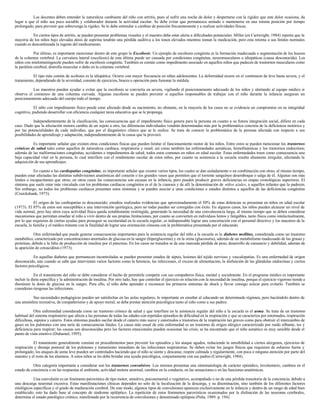 Los docentes deben entender la naturaleza cambiante del niño con artritis, pues al sufrir una noche de dolor y despertarse con la rigidez que este dolor ocasiona, da
lugar a que el niño sea poco sociable y colaborador durante la actividad escolar. Se debe evitar que permanezca sentado o mantenerse en una misma posición por tiempo
prolongado, para prevenir que sobrevenga la rigidez. Se le debe estimular a cambiar de posición frecuentemente y a realizar actividades físicas.
En ciertos tipos de artritis, se pueden presentar problemas visuales y el maestro debe estar alerta a dificultades potenciales. Miller (en Cartwright, 1984) reporta que la
mayoría de los niños bajo elevadas dosis de aspirina tendrán una pérdida auditiva a los tonos elevados mientras toman la medicación, pero esta retorna a sus límites normales
cuando es descontinuada la ingesta del medicamento.
Por último, es importante mencionar dentro de este grupo la Escoliosis. Un ejemplo de escoliosis congénita es la formación inadecuada o segmentación de los huesos
de la columna vertebral. La curvatura lateral (escoliosis) de esta última puede ser causada por condiciones congénitas, neuromusculares o idiopáticas (causa desconocida). Los
niños con mielomeningocele pueden sufrir de escoliosis congénita. También es común como impedimento asociado en aquellos niños que padecen de trastornos musculares como
la parálisis cerebral, distrofia muscular o daño en la columna vertebral.
El tipo más común de scoliosis es la idiopática. Ocurre con mayor frecuencia en niñas adolescentes. La deformidad ocurre en el continuum de leve hasta severa, y el
tratamiento, dependiendo de la severidad, consiste de ejercicios, braces u operación para fusionar la médula.
Los maestros pueden ayudar a evitar que la escoliosis se convierta en severa, vigilando el posicionamiento adecuado de los niños y alertando al equipo médico si
observa el comienzo de una columna curvada. Algunas escoliosis se pueden prevenir si aquellos responsables de trabajar con el niño durante la infancia aseguran un
posicionamiento adecuado del cuerpo todo el tiempo.
El niño con impedimento físico puede estar afectado desde su nacimiento, no obstante, en la mayoría de los casos no se evidencia un compromiso en su integridad
cognitiva, pudiendo desarrollar con eficiencia cualquier tarea educativa que se le proponga.
Independientemente de la clasificación, las consecuencias que el impedimento físico genera para la persona en cuanto a su futura integración social, difiere en cada
caso. Dado que la afectación motora cambia de un sujeto a otro, las diferencias individuales vendrán determinadas más por la problemática concreta de la deficiencia motórica y
por las potencialidades de cada individuo, que por el diagnóstico clínico que se le realice. Se trata de conocer la problemática de la persona afectada con respecto a sus
posibilidades de aprendizaje y adaptación, independientemente de la causa que la provocó.
Es importante señalar que existen otras condiciones físicas que pueden limitar el funcionamiento motor de los niños. Entre estos se pueden mencionar los trastornos
crónicos de salud tales como aquellos de naturaleza cardíaca, respiratoria y renal; así como también las enfermedades asmáticas, hemofinámicas y los trastornos endocrinos;
además de las malformaciones congénitas, accidentes e impedimentos de salud, todos estos comunes en niños en edad escolar. Estas enfermedades traen como consecuencia una
baja capacidad vital en la persona, lo cual interfiere con el rendimiento escolar de estos niños, por cuanto su asistencia a la escuela resulta altamente irregular, afectando la
adquisición de sus aprendizajes.
En cuanto a las cardiopatías congénitas, es importante señalar que existen varios tipos, los cuales se dan aisladamente o en combinación con otras; al mismo tiempo,
pueden estar afectadas las distintas subdivisiones anatómicas del corazón o los grandes vasos que permiten que el torrente sanguíneo desemboque o salga de él. Algunas son más
letales o incapacitantes que otras; en otros casos las consecuencias son escasas en la infancia, pero pueden producir graves deficiencias en etapas cronológicas superiores. El
síntoma que suele estar más vinculado con los problemas cardíacos congénitos es el de la cianosis y de allí la denominación de niños azules, a aquellos infantes que la padecen.
Sin embargo, no todos los problemas cardíacos presentan estos síntomas y se pueden asociar a unas condiciones o estados distintos a aquellos de las deficiencias congénitas
(Cruickshank, 1973).
El origen de las cardiopatías es desconocido; estudios realizados evidencian que aproximadamente el 50% de estas dolencias se presentan en niños en edad escolar
(1973). El 85% de estos son susceptibles a una intervención quirúrgica, pero no todas pueden ser corregidas con éxito. En algunos casos, los niños pueden alcanzar un nivel de
vida normal, pero hay otros cuya actividad física queda notablemente restringida, generando la necesidad de una convalecencia larga, al mismo tiempo que se deben considerar
mecanismos que permitan enseñar al niño a vivir dentro de sus propias limitaciones, por cuanto se convierten en individuos lentos y fatigables, tanto física como intelectualmente,
por lo que requieren de ciertas ayudas para proseguir su escolaridad en la escuela regular; es indispensable lograr una concertación con el personal directivo y los maestros de la
escuela, la familia y el médico tratante con la finalidad de lograr una orientación cónsona con la problemática presentada por el educando.
Otra enfermedad que puede generar consecuencias importantes para la asistencia regular del niño a la escuela es la diabetes mellitus, considerada como un trastorno
metabólico, caracterizado por concentraciones anormales de glucosa en la sangre (hiperglucemia) y en la orina (glucosuria), además de un metabolismo inadecuado de las grasas y
proteínas, debido a la falta de producción de insulina por el páncreas. En los casos no tratados se da una marcada pérdida de peso, desarrollo de cansancio y debilidad, además de
la aparición de cetoacidósis (1973).
En aquellas diabetes que permanecen incontroladas se pueden presentar estados de sépsis, lesiones del tejido nervioso y vasculopatías. Es una enfermedad de origen
desconocido, aún cuando se sabe que intervienen varios factores como la herencia, las infecciones, el exceso de alimentación, la disfunción de las glándulas endocrinas y ciertos
factores psicológicos.
En el tratamiento del niño se debe considerar el hecho de permitirle competir con sus compañeros física, mental y socialmente. En el programa médico es importante
incluir la dieta específica y la administración de insulina. Por otro lado, hay que controlar el ejercicio en relación con la necesidad de insulina, porque el ejercicio vigoroso tiende a
disminuir la dosis de glucosa en la sangre. Para ello, el niño debe aprender a reconocer los primeros síntomas de shock y llevar consigo azúcar para evitarlo. También se
consideran riesgosas las infecciones.
Sus necesidades pedagógicas pueden ser satisfechas en las aulas regulares, lo importante en enseñar al educando un determinado régimen, pero haciéndolo dentro de
una atmósfera recreativa, de compañerismo y de apoyo moral; se debe prestar atención psicológica tanto al niño como a sus padres.
Otra enfermedad considerada como un trastorno crónico de salud y que interfiere en la asistencia regular del niño a la escuela es el asma. Se trata de un trastorno
habitual del sistema respiratorio que afecta a las personas de todas las edades con repetidos episodios de dificultad en la respiración y que se caracteriza por estornudos, respiración
dificultosa, esputos y catarro. Estos síntomas pueden oscilar desde el catarro más suave y estornudos a trastornos de la respiración tan graves como para obstruir el intercambio de
gases en los pulmones con una serie de consecuencias fatales. La causa más usual de esta enfermedad es un trastorno de origen alérgico caracterizado por ruido silbante, tos y
deficiencia para respirar; las causas son desconocidas pero los factores emocionales pueden ocasionar las crisis; se ha encontrado que el niño asmático es muy sensible desde el
punto de vista emotivo (Duhamel, 1995).
El tratamiento generalmente consiste en procedimientos para prevenir los episodios y los ataque agudos, reduciendo la sensibilidad a ciertos alergenos, ejercicios de
respiración y drenaje postural de los pulmones y tratamiento inmediato de las infecciones respiratorias. Se deben evitar los juegos físicos que requieren de esfuerzo fuerte y
prolongado; los ataques de asma leve pueden ser controlados haciendo que el niño se siente y descanse, respire calmada y regularmente, con poca o ninguna atención por parte del
maestro y el resto de los alumnos. A estos niños se les debe brindar una ayuda psicológica, conjuntamente con sus padres (Cartwright, 1984).
Otra categoría importante a considerar son los trastornos convulsivos. Los mismos presentan una sintomatología de carácter episódico, involuntario, cambios en el
estado de conciencia o en las respuestas al ambiente, actividad motora anormal, cambios en la conducta, en las sensaciones o en las funciones anatómicas.
Una convulsión es un fenómeno paroxístico de tipo motor, sensitivo, psicosensorial o vegetativo, acompañado o no de una pérdida transitoria de la conciencia, debido a
una descarga neuronal excesiva. Estas manifestaciones clínicas dependen no solo de la localización de la descarga, y su diseminación, sino también de los diferentes factores
etiológicos específicos y el grado de maduración cerebral. De este modo, algunos tipos de convulsiones aparecen exclusivamente en la infancia y dentro de un rango de edad bien
establecido; esto ha dado base al concepto de síndrome epiléptico. La repetición de estos fenómenos paroxísticos ocasionados por la disfunción de las neuronas cerebrales,
determina el estado patológico crónico, manifestado por la recurrencia de convulsiones y denominado epilepsia (Peña, 1989. p. 194).
 