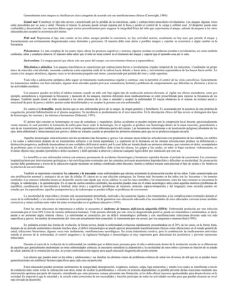 Generalmente estos ataques se clasifican en cinco categorías de acuerdo con sus manifestaciones clínicas (Cartwright, 1984):
Grand mal. Constituye el tipo más severo, caracterizado por la pérdida de la conciencia, caída y contracciones musculares involuntarias. Los ataques algunas veces
están precedidos por un aura o señal. Durante el mismo, la persona puede arrojar espuma por la boca y perder el control de la vejiga y esfínter anal. Al despertar puede estar
confundida y desorientada. Los maestros deben seguir ciertos procedimientos para asegurar la integridad física del niño que experimenta el ataque, además de preparar a los otros
educandos para aceptar la ocurrencia del mismo.
Petit mal. Representa el tipo más común en los niños; aunque pierden la conciencia, no hay actividad motora; usualmente no hay aura que presida el ataque y
frecuentemente son erróneamente diagnosticados como distraídos y perezosos. El maestro debe estar alerta a posibles ataques y reportar su ocurrencia o algún cambio en la
frecuencia.
Psicomotora. La más compleja de los cuatro tipos; afecta los procesos cognitivos y motores; algunos resultan en conductas extrañas e involuntarias, así como también
confusión, rabia y conducta abusiva. El maestro debe saber que el niño no tiene control en el momento del ataque y esperar que el episodio cese por sí solo.
Jacksoniana. Un ataque parcial que afecta solo una parte del cuerpo, con movimientos rítmicos y espasmódicos.
Mioclónica y akinética. Los ataques mioclónicos se caracterizan por contracciones breves e involuntarias (rigidez temporal de los músculos). Usualmente un grupo
único de músculos está afectado, causando conductas como repentina caída de la cabeza hacia delante o hacia atrás y movimientos espasmódicos de los brazos hacia arriba. En
cuanto a los ataques akinéticos, algunas veces se les denomina pequeño mal motor, caracterizado por pérdida del tono y caída repentina.
Todo niño o adolescente epiléptico debe seguir un tratamiento medicamentoso regular y continuo; esto le permitirá el control de las crisis convulsivas. Generalmente
los tratamientos médicos son bien tolerados; algunas dosis elevadas pueden provocar somnolencia, lentitud y problemas de comportamiento que dificultan su eficiencia y éxito en
las actividades escolares.
Los maestros pueden ser útiles al médico tratante cuando un niño esté bajo algún tipo de medicación anticonvulsivante, al vigilar sus efectos secundarios, como por
ejemplo, somnolencia y registrando la frecuencia y duración de los ataques, mientras diferentes dosis medicamentosas se estén prescribiendo para mejorar la frecuencia de los
ataques. También puede asistir al niño ayudando a los otros alumnos de la clase a entender y aceptar la enfermedad. El mayor obstáculo es el trauma de rechazo social y
emocional de parte de pares y adultos quienes están desinformados y no aceptan la persona con esta enfermedad.
En cuanto a la hemofilia, puede decirse que es una enfermedad grave de la sangre, de origen genético y hereditario. Es ocasionada por la ausencia de una proteína de
coagulación, presente habitualmente en el plasma sanguíneo. Su incidencia es predominante en el sexo masculino. En la descripción clínica del tipo severo se distinguen dos tipos
de hemorragia, las externas y las internas o hematomas (Duhamel, 1995).
El primer tipo consiste en hemorragias en caso de cortaduras y raspaduras; dichos accidentes se pueden mejorar por la compresión local durante aproximadamente
veinte minutos, lo cual permitirá la formación de callos para hacer ceder la hemorragia. En el segundo, se produce una hemorragia dentro de la masa muscular, generalmente a
raíz de un traumatismo, pero también puede ocurrir en forma espontánea en diferentes partes del cuerpo. Las hematomas voluminosas o de localización peligrosa (alrededor de los
ojos, intra-abdominal e intracraneana) son graves y deben ser tratadas cuando se presentan los primeros síntomas para que no se produzca ninguna secuela.
Aquellas hemorragias intra-articulares son los accidentes más frecuentes y graves. Las mismas tocan todas las articulaciones con predominio de las rodillas, los tobillos
y los codos y sobrevienen después de un traumatismo, esfuerzo o en forma espontánea. La repetición de la hematosis en las mismas articulaciones produce su deformación y
destrucción progresiva, pudiendo desencadenar en una verdadera deficiencia motriz, por lo cual debe ser tratada desde sus primeros síntomas, que consisten en dolor, acompañados
de problemas para el movimiento de la articulación. El niño o joven hemofílico debe evitar las alturas, los golpes y las caídas, no subir ni bajar escaleras violentamente, no
levantar objetos muy pesados (portafolio o útiles escolares) y debe aprender a observar y detectar cualquier ligero dolor por minúsculo que este sea.
La hemofilia es una enfermedad crónica con amenaza permanente de accidentes (hemorragias y hematosis) repetidos durante el período de crecimiento. Las constantes
hospitalizaciones por intervenciones quirúrgicas o las movilizaciones eventuales por las consultas provocan ausentismos impredecibles y dificultan su escolaridad. Su prosecución
escolar debe garantizarse a través de la educación regular mediante un trabajo coordinado entre docentes, familia y médico tratante para precisar el tipo de ayuda y los límites en
la práctica de sus actividades.
También es importante considerar los cánceres y la leucemia como enfermedades que afectan seriamente la prosecución escolar de los niños. Están caracterizadas por
una proliferación anormal y anárquica de un tipo de células. El cáncer no es una afección contagiosa; las formas más frecuentes en los niños son las leucemias y los tumores
cerebrales. Los cánceres infantiles tienen un desarrollo mucho más rápido que en los adultos, lo cual los hace sensibles a los tratamientos; entre los más comunes se encuentran la
cirugía, la radioterapia y la quimioterapia. En el caso de ciertos tumores cerebrales, las secuelas pueden estar en el orden neurológico tales como aquellas motrices (problemas de
equilibrio, coordinación de movimiento y lentitud, entre otros) y cognitivas (problemas de memoria, atención, espacio-temporales y del lenguaje); estas secuelas pueden ser
tratadas por los especialistas; aquellas postoperatorias y de radioterapia se pueden reflejar en problemas de crecimiento.
La escolaridad de estos niños y jóvenes está necesariamente perturbada, motivado a las ausencias ligadas a los tratamientos, a las complicaciones eventuales durante el
curso de la enfermedad y a los efectos secundarios de la quimioterapia. A fin de garantizar una educación adecuada a las necesidades de estos educandos conviene tomar medidas
correctivas y metas realistas entre todos los entes involucrados en el quehacer educativo (1995).
Entre las otras afecciones de importancia a señalar se encuentra el síndrome de inmuno deficiencia adquirida (SIDA). Enfermedad producida por una infección
ocasionada por el virus HIV (virus de inmuno deficiencia humana). Toda persona afectada por este virus es diagnosticada positiva; puede ser sintomática o asintomática, es decir,
puede o no presentar algún síntoma clínico. La enfermedad se caracteriza por un déficit inmunológico profundo y con manifestaciones infecciosas diversas cada vez más
específicas y graves; los medios de transmisión del virus son actualmente bien conocidos: la transmisión por vía sexual, por vía sanguínea o materno-fetal (1995).
En pediatría existen dos formas de evolución; la forma severa, donde la enfermedad evoluciona rápidamente presentándose en el 20% de los casos; en la forma lenta,
después de un período asintomático durante muchos años, el déficit inmunológico se puede agravar presentando manifestaciones clínicas como alteraciones en el estado general de
salud, infecciones bacterianas, algunas veces más tardíamente, manifestaciones neurológicas. No existe tratamiento curativo, pero la combinación de medicamentos antivirales
retarda el proceso de la enfermedad; el control sanguíneo y la vigilancia biológica e inmunológica es muy importante para determinar los pronósticos y prevenir numerosas
infecciones.
Durante el curso de la evolución de la enfermedad, las medidas que se deben tener presentes para el niño o adolescente dentro de la institución escolar no se diferencian
de aquellas que generalmente predominan en otras enfermedades crónicas; es necesario considerar la disposición a la escolaridad de estos niños o jóvenes en función de su estado
de salud; además de la orientación escolar, no existe contraindicación alguna para aquel educando diagnosticado positivamente.
Los efectos que pueden tener en los niños y adolescentes y sus familias las distintas clases de problemas crónicos de salud son diversos, de allí que no se pueden hacer
generalizaciones sin establecer factores específicos para cada caso en particular.
Estos educandos pueden presentar sentimientos de inseguridad, desesperación, vergüenza, rechazo, culpa, baja autoestima y miedo; Los cuales se manifiestan a través
de conductas tales como evitar la interacción con otros, tratar de ocultar la problemática o volverse en extremo dependientes; es posible prevenir dichas reacciones mediante una
intervención oportuna por parte del maestro, entendiendo que estas personas, aunque presentan una limitación, se les debe ofrecer mayores oportunidades para desenvolverse en la
sociedad. Es imperativo que la sociedad y la escuela estén conscientes de sus necesidades y hacerlos partícipes de todas las actividades sociales para que puedan alcanzar un nivel
más elevado de desarrollo.
 