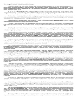 Marco Conceptual y Político del Modelo de Atención Educativa Integral
La Educación Venezolana se rige por los preceptos establecidos en la Constitución Nacional en sus Artículos 79,80 y 81, en los cuales se proclama el derecho a la
educación de todos los ciudadanos; la educación se asume como un proceso integral de formación permanente, continuo y sistemático que tiene como finalidad “... el pleno
desarrollo de la personalidad, la formación de ciudadanos aptos para la vida y para el ejercicio de la democracia, el fomento de la cultura y el desarrollo del espíritu de solidaridad
humana...” (Constitución Nacional, Art. 80).
Por otro lado, la Ley Orgánica de Educación en sus Artículos 3, 5, 6, 7 y 13 establecen fines educacionales, enmarcados en los principios de libertad, igualdad,
autonomía, idoneidad y respeto a la dignidad de la persona. Siendo la Modalidad de Educación Especial una variante escolar, responde a los objetivos, fines y principios previstos
en los diferentes niveles educativos y, en consecuencia, debe ser congruente con la normativa jurídica que rige la educación general.
También establece la formación de un individuo “... Capaz de participar activa, consciente y solidariamente en los procesos de transformación social, consustanciado
con los valores de la identidad nacional y con la comprensión, la tolerancia, la convivencia y las actitudes que favorezcan el fortalecimiento de la paz entre las naciones y los
vínculos de integración y solidaridad latinoamericana...” (Ley Orgánica de Educación, Art. 3).
El Reglamento de la Ley Orgánica de Educación, en sus artículos 30 al 35, establece y garantiza a las personas con impedimentos motores el derecho a la educación
y donde se señalan directrices y bases para su educación como cualquier otro ciudadano.
La educación se enmarca filosóficamente en una corriente humanista-social, y axiológicamente en una tendencia que asume el respeto de los valores individuales del
hombre, en la medida que ellos no violenten los derechos colectivos y sociales, en la búsqueda del bien común garantizado para todos y cada uno de los venezolanos (Hernández,
1995).
El modelo para la atención educativa integral de las personas con impedimentos físicos responde a una concepción holística de hombre, eminentemente social, a
una concepción de sociedad y de vida previamente establecida, centrado en una visión del individuo como una integridad bio-psico-social en quien debe propiciar la interacción
armónica entre este y el medio que lo rodea.
La concepción del modelo propuesto, confiere un valor preponderante a la educación en términos de su finalidad, la cual se enmarca en el contexto de una sociedad en
constante cambio, que conduce a la permanencia en el tiempo de los fines de la educación, mientras se mantengan los valores que la sustentan, pues estos tienden a variar en
función de las condiciones ambientales de la sociedad. Es por ello que frente a las necesidades de la sociedad de hoy y de mañana, la cual demanda cambios en cuanto al desarrollo
personal y social del hombre, los fines de la educación se perfilan hacia la formación de hombres creativos, conocedores y sensibles de la realidad, con una valoración de la
responsabilidad social y una capacidad de comunicación y de relación con los demás, constituyendo estas las condiciones necesarias para el logro de una verdadera integración
social.
Un individuo que presenta un impedimento físico es ante todo una persona, y como tal, sus derechos están garantizados al quedar contemplados en la Constitución
Nacional; entre éstos, es fundamental la educación como derecho social, permanente e irrenunciable de todos los Venezolanos (Art. 78), por cuanto permite a la persona su
autorealización, un desarrollo cónsono con la vida en sociedad y por ende, unas relaciones humanas exitosas, además de la eficiencia económica. En cada uno de ellos se encuentra
que la integración social es el medio fundamental para lograr la incorporación de estas personas a la sociedad.
Desde el punto de vista epistemológico, al hablar de los fines de la educación, y al considerar al ser humano como centro de este proceso, es fundamental considerar el
proceso de desarrollo de esta persona. El proceso cognoscitivo es dinámico, dialéctico y abierto, en constante ampliación y profundización, cubriendo instancias cognoscitivas
cada vez más profundas. La fuente del conocimiento es la actividad social del hombre, es lo que permite incentivar un espíritu y una capacidad creativa, promover innovaciones, y
despertar el gusto por el saber.
Proclamar que la educación establece el pleno desarrollo de la personalidad y la formación de un hombre que sea eficiente, crítico, ético, creativo y afectivo
conduce a la necesidad de un cambio en la concepción de escuela; ella necesariamente tiene que diferir del modelo clásico y apuntar hacia una concepción que permita la
formación integral de la persona con impedimentos físicos y su inserción social en la comunidad. Siguiendo esta misma línea de pensamiento, Piaget señala que... “El objeto
principal de la educación es crear hombres que sean capaces de hacer cosas nuevas, no simplemente repetir lo que han hecho otras generaciones: hombres que sean creativos,
descubridores” (Piaget, 1977), hay que hacer inventores no conformistas.
Al hacer una revisión de los programas sobre los procesos del aprendizaje y el desarrollo cognitivo que proponen Kamu y Devries (1977), se evidencia que los
fundamentos del desarrollo evolutivo planteados por estos autores provienen de la perspectiva de Piaget. Este último plantea que el conocimiento es un acto del sujeto sobre los
objetos, por tanto el desarrollo intelectual sólo tiene lugar como resultado de la propia actividad constructiva del individuo. El interaccionismo social de Piaget gira en torno al
concepto de estructuras cognoscitivas, que el niño construye por si mismo en interacción con el medio que lo rodea, en forma continuada desde el nacimiento hasta la adolescencia
(Labinowcz, 1982).
La participación activa del sujeto en el proceso de enseñanza-aprendizaje y el aprendizaje significativo, son planteamientos que subyacen a la teoría de la psicología
cognitiva, la psicogenética y el enfoque histórico-cultural; este último plantea la importancia de la interacción social para la construcción de las funciones psicológicas
superiores; para que esta interacción social tenga su efecto positivo en el desarrollo de las habilidades cognitivas, el aprendizaje es fundamental, contribuyendo así al desarrollo
del individuo en su entorno cultural (Vigotsky, 1926).
Según la epistemología genética que plantea la construcción socio-histórica de la conciencia (Vigotsky, 1896–1934), el desarrollo del pensamiento se produce
mediante un juego constante de procesos que llevan al sujeto de un estado de conocimientos más simples a otros más complejos y se traducen en cambios cualitativos en sus
estructuras cognoscitivas, donde fundamentalmente la conducta superior surge de la interacción entre los hombres, tiene un origen interactivo-social y es la fuente esencial y factor
primario del desarrollo psicológico. Estos cambios psicológicos en un entorno eminentemente social permiten la organización de ambientes de aprendizaje y la mediación de los
procesos en los alumnos de acuerdo a lo que Vigotsky denominó Zona de Desarrollo Próxima, considerada como la distancia entre el nivel real de desarrollo, donde el sujeto
puede resolver independientemente un problema, y el nivel de desarrollo potencial, donde podrá resolver problemas con la ayuda de un adulto u otro compañero más capaz
(Losada, 1996).
El conocimiento está condicionado por las contingencias socio-historicas que se operan en la realidad. De allí que una educación fundamentada en una concepción
epistemológica de este tipo demandará una práctica en función de la estructura y dinámica social características de cada sociedad a la vez que responderá a las necesidades de sus
integrantes.
En este sentido, el proceso educativo se fundamenta en el postulado que considera a la educación como un proceso de la comunicación humana, definiéndola como
el diálogo que se da entre las personas sobre algo que le es significativo y percibido como hecho cognoscible. En consecuencia, es una educación que enfatiza la criticidad,
la reflexión y la acción sobre la realidad, asignándole un peso fundamental a la responsabilidad de los educandos en la transformación de la realidad (Documento Normativo,
Deficiencias Visuales, M E, 1990).
Desde una perspectiva sociológica, sociedad y educación van íntimamente relacionadas ya que en toda sociedad, por primitiva que ésta sea, siempre se han encontrado
formas de educación. La educación es una función social. “.... El proceso de renovación social, mediante el cual entran constantemente en la sociedad nuevos individuos como
elementos de ella, exige que estos individuos sean desarrollados al punto que puedan sustituir a las personas de la generación actual. Así, el cambio de los individuos se conserva,
y se transmite el producto del trabajo en la sociedad” (Dilthey, 1986). La educación como función de la comunidad, como actividad social, se cumple siempre en todas
partes.
“Las experiencias individuales, adquiridas mediante la participación en las tareas colectivas, ponen al hombre en capacidad de servir, porque ha adquirido las destrezas
indispensables, asimilándose al mismo tiempo el espíritu de la colectividad y haciéndose partícipe de su sentimiento y emociones. Se dice entonces que el individuo ha sido
 