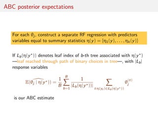 ABC posterior expectations
For each θj , construct a separate RF regression with predictors
variables equal to summary statistics η(y) = {η1(y), . . . , ηk(y)}
If Lb(η(y∗)) denotes leaf index of b-th tree associated with η(y∗)
—leaf reached through path of binary choices in tree—, with |Lb|
response variables
E(θj | η(y∗)) =
1
B
B
b=1
1
|Lb(η(y∗))|
t:η(yt )∈Lb(η(y∗))
θ
(t)
j
is our ABC estimate
 