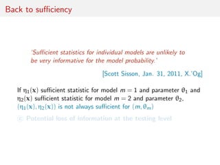 Back to suﬃciency
‘Suﬃcient statistics for individual models are unlikely to
be very informative for the model probability.’
[Scott Sisson, Jan. 31, 2011, X.’Og]
If η1(x) suﬃcient statistic for model m = 1 and parameter θ1 and
η2(x) suﬃcient statistic for model m = 2 and parameter θ2,
(η1(x), η2(x)) is not always suﬃcient for (m, θm)
c Potential loss of information at the testing level
 